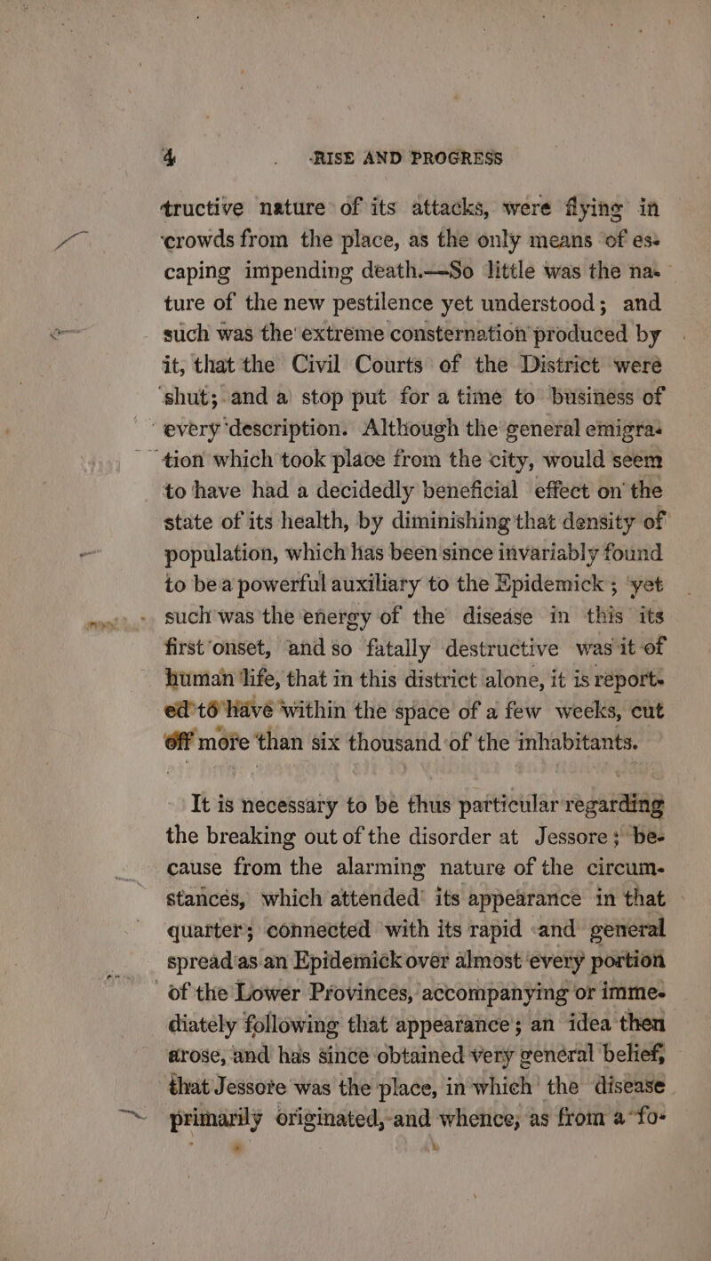 tructive nature of its attacks, were flying in ‘crowds from the place, as the only means of es- caping impending death.—So little was the nas — ture of the new pestilence yet understood; and such was the’ extreme consternation produced by it, that the Civil Courts of the District were to have had a decidedly beneficial effect on’ the state of its health, by diminishing that density of population, which lias been ‘since invariably found to bea powerful auxiliary to the Epidemick ; ‘yet such was the energy of the disedse in this its first ‘onset, and so fatally destructive was it of human ‘life, that in this district alone, it is report. ed’t@ have within the space of a few weeks, cut ff moe ‘than six thousand of the inhabitants. It is necessary to be thus particular regarding the breaking out of the disorder at Jessore ; “be- cause from the alarming nature of the circum. stances, which attended’ its appearance in that quarter; connected with its rapid «and general spread'as. an Epidemick over almost ‘every portion diately following that appearance’; an idea then arose, and has since obtained very general belief, that Jessote was the place, in which the disease * i