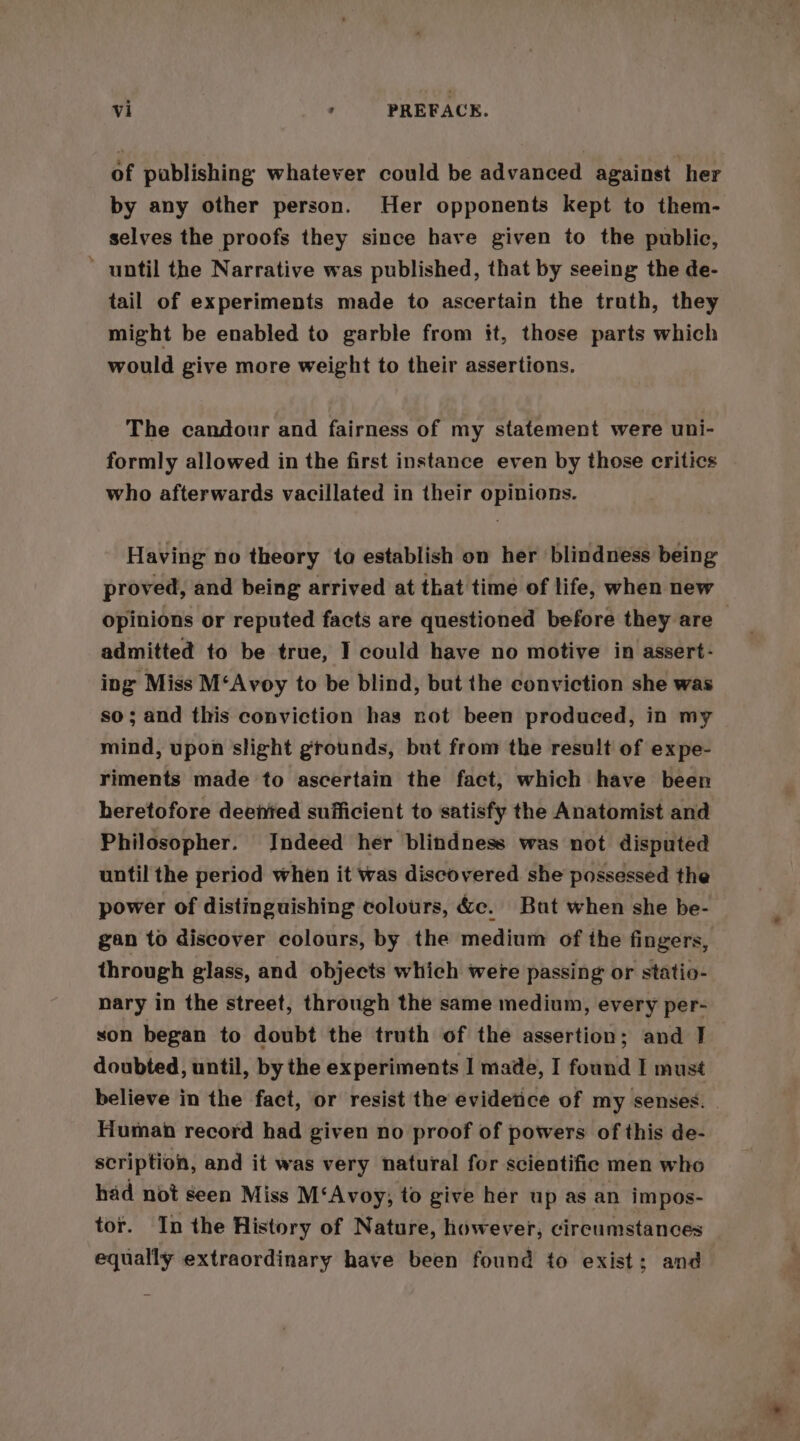 of publishing whatever could be advanced against her by any other person. Her opponents kept to them- selves the proofs they since have given to the public, ' until the Narrative was published, that by seeing the de- tail of experiments made to ascertain the trath, they might be enabled to garble from it, those parts which would give more weight to their assertions. The candour and fairness of my statement were uni- formly allowed in the first instance even by those critics who afterwards vacillated in their opinions. Having no theory to establish on her blindness being proved, and being arrived at that time of life, when new opinions or reputed facts are questioned before they are — admitted to be true, I could have no motive in assert- ing Miss M‘Avoy to be blind, but the conviction she was so; and this conviction has not been produced, in my mind, upon slight grounds, but from the result of expe- riments made to ascertain the fact, which have been heretofore deented sufficient to satisfy the Anatomist and Philosopher. Indeed her blindness was not disputed until the period when it was discovered she possessed the power of distinguishing colours, &amp;c. But when she be- gan to discover colours, by the medium of the fingers, through glass, and objects which were passing or statio- nary in the street, through the same medium, every per- son began to doubt the truth of the assertion; and J doubted, until, by the experiments I mate, I found I must believe in the fact, or resist the evidetice of my senses. | Human record had given no proof of powers of this de- scription, and it was very natural for scientifie men who had not seen Miss M‘Avoy; to give her up as an impos- tor. In the History of Nature, however, circumstances equally extraordinary have been found to exist; and