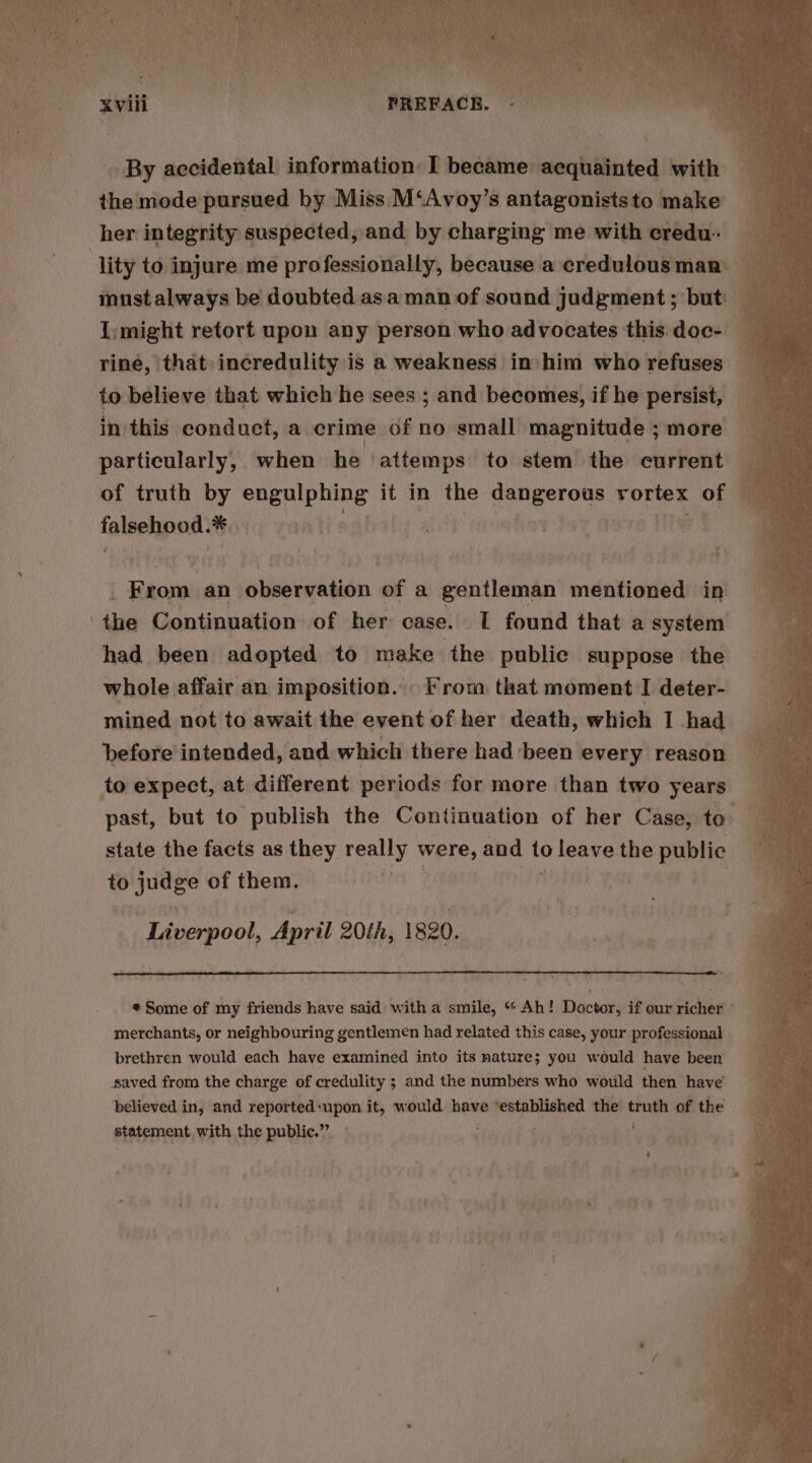 By accidental information I became acquainted with 4 the mode pursued by Miss M‘Avoy’s antagoniststo make _ must always be doubted asa man of sound judgment ; but — i I might retort upon any person who advocates this. doc- — riné, that incredulity is a weakness in him who refuses to believe that which he sees ; and becomes, if he persist, — in this conduct, a. crime of no small magnitude ; more particularly, when he attemps to stem the current of truth by engulphing it in the dangerous rortex of § falsehpod* * i pa a | ate mai yer. co 4 _ From an aMebaration of a gentleman mentioned in had been adopted to make the public suppose the whole affair an imposition. From that moment I deter- mined not to await the event of her death, which I had before intended, and which there had been every reason to expect, at different periods for more than two years” past, but to publish the Continuation of her Case, to state the facts as they really were, and to leave the public to dita of them. | ‘ “Liverpool, April 20th, 1820. * Some of my friends have said with a smile, ““ Ah! Doctor, if our richer ° merchants, or neighbouring gentlemen had related this case, your professional brethren would each have examined into its nature; you would have been saved from the charge of credulity ; and the numbers who would then have’ believed in, and reported:upon it, would have ‘established the truth of the statement with the public.” yen . pit -