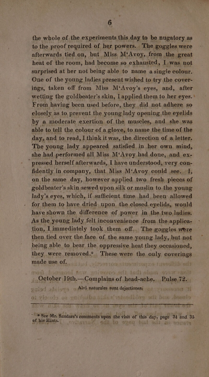 the whole of. the experiments this day to be nugatory as to the proof required of her powers. , The goggles were afterwards tied on, but Miss M‘Avoy,. from .the great heat of the room, had become so exhausted, ce ‘was not surprised at her not being able to name a single colour. One of the young ladies present wished to try the cover- ings, taken off from Miss M‘Avoy’s eyes, and, after wetting the goldbeater’s skin, I applied them to her eyes. ' From having been used before, they did not adhere so closely as to, prevent the young lady opening the eyelids by a moderate exertion of the muscles, and. she. was able to tell the colour of a glove, to name the time of the day, and to read, J think it was, the direction of a letter. The young lady appeared satisfied in her own mind, she had performed all Miss M‘Avoy had done, and ex- ” pressed herself afterwards, I have understood, very con- fidently in company, that. Miss M‘Avoy could .see. . f, on the same day, however applied two fresh pieces of goldbeater’s skin,sewed upon silk or muslin to the young lady’s eyes, which, if sufficient time had, been allowed — for them to have dried, upon the closed. eyelids, would have shown the difference of power in the two, ladies. As the young lady felt inconvenience from the applica- tion, I immediately took them off... The goggles were then, tied over the face of the same young lady, but not being able to bear the oppressive heat they occasioned, they were removed.* . These were the only coverings made use of. : | October 19th. gale pap of adc ache, _Bulse.72. , . Alvi naturales sunt dejectiones. “® See Mr. Sandars’ s ‘comments upon the visit of this da ¢ 34 and as of his: Hints. 54 atk 4 3 kon *