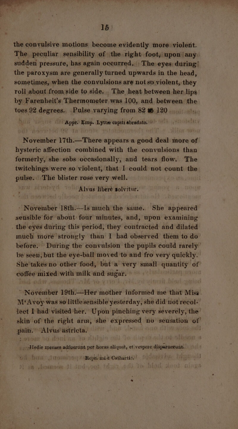 the convulsive motions become evidently more: violent. The peculiar sensibility of the right footy) upon jany. sudden pressure, has again occurred, The eyes during’ the paroxysm are generally turned upwards in the head, sometimes, when the convulsions are not so violent, they roll about from side to side. . The heat between her lips by Farenheit’s Thermometer was 100, and between the toes 92 degrees. Pulse varying from 82 #@ 120. ris ’ ion Emp. Lyttee capiti dbradatds ee November 17th.—There appearsa good deal more of hysteric affection combined with the convulsions than fermerly, she sobs occasionally, and tears flow. The twitchings were so violent, that I could not count the pulse. The blister rose very well. Alvus liberé solvitur. - November 18th.—Is much the same.. She appeared sensible for about: four minutes, and, upon examining _ the eyes during this period, they contracted and dilated much more’ strongly than I had observed them to do before. During the convulsion the pupils could rarely be seen, but the eye-ball moved ‘to and fro very quickly. She ‘takes no other food, but a very small Te of ai mixed with ee) and on  November 19th.—Her mother informed me that Miss M‘Avoy-was so little sensible yesterday, she did not recol- lect I had visited her. Upon pinching very severely, the skin of the right arm, she expressed no sensation of! pain.’ ‘“Alvus'astricta. - | _ pHedie menses adfuerunt per horas aliquot, et vespere disparuerunt. (reorient Repr. mist Cathartic.