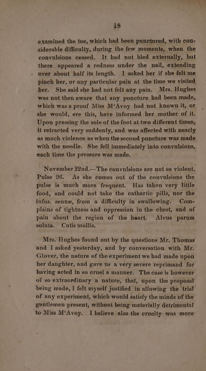 examined the toe, which had been punctured, with con- siderable difficulty, during the few moments, when the convulsions ceased. It had not bled externally, but there appeared a redness under the nail, extending over about half its length. I asked her if she felt me pinch her, or any particular pain at the time we visited her. She said she had not felt any pain. Mrs. Hughes was not then aware that any puncture. had been made, which was a proof Miss M‘Avoy had not known it, or she would, ere this, have informed her mother of it. Upon pressing the sole of the foot at two different times, it retracted very suddenly, and was affected with nearly as much violence as when the second puncture was made with the needle. She fell immediately into convulsions, each time the pressure was made. | _ November 22nd.—The convulsions are not so violent, Pulse 96. As she comes out of the convulsions the pulse is much more frequent. Has taken very little food, and could not take the cathartic pills, nor the infus. senne, from a difficulty in swallowing. Com- plains of tightness and oppression in the chest, and of pain about the region of the heart. Alvus parum soluta. Cutis mollis. Mrs. Hughes found out by the questions Mr. Thomas ‘and I asked yesterday, and by conversation with Mr. Glover, the nature of the experiment we had made upon her daughter, and gave us a very severe reprimand for having acted in so cruel a manner. The case is however - of so extraordinary a nature, that, upon the proposal being made, I felt myself justified in allowing the trial of any experiment, which would satisfy the minds of the gentlemen present, without being materially detrimental to Miss M‘Avoy. I believe also the cruelty was more: