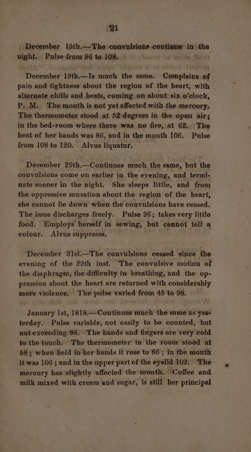 December l5th.—The inboias continue’ in) oe might. Pulse from 96 to 108. 0) re Be Plocem bul 19th.—Is much the same. Complains of pain and tightness about the region of the heart, with alternate chills and heats, coming on about: six o’clock, P. M. The mouth is not yet affected with the mercury. The thermometer stood at 52 degrees in the open air; in the bed-room where there was no fire, at 62. ‘The heat of her hands was 86, and in the mouth 106. Pulse from 108 to 120. Alvus liquatur. December 29th.—Continues much the same, but the convulsions come on earlier in the evening, and termi- nate sooner in the night. She sleeps little, and from the oppressive sensation about the region of the heart, she cannot lie down when the convulsions have ceased. The issue discharges freely. Pulse 96; takes very little food. Employs’ herself in sewing, but aaa tell a colour. Alvus suppressa. -December 31st.—The convulsions ceased since the evening of the 29th inst. The convulsive motion of the diaphragm, the difficulty in breathing, and the op- pression about the heart are returned with considerably more violence. ‘The pulse varied from 45 to 98. January Ist, 1818.—Continues much the same as yes- terday. Pulse variable, not easily to be counted, but not exceeding 96. The hands and fingers are very cold to the touch. The thermometer in the room stood at 58; when held inher hands it rose to 86; in the mouth it was 106 ; and in the upper part of the eyelid 102. The mercury has slightly affected the mouth. Coffee and milk mixed with cream and sugar, is still her principal