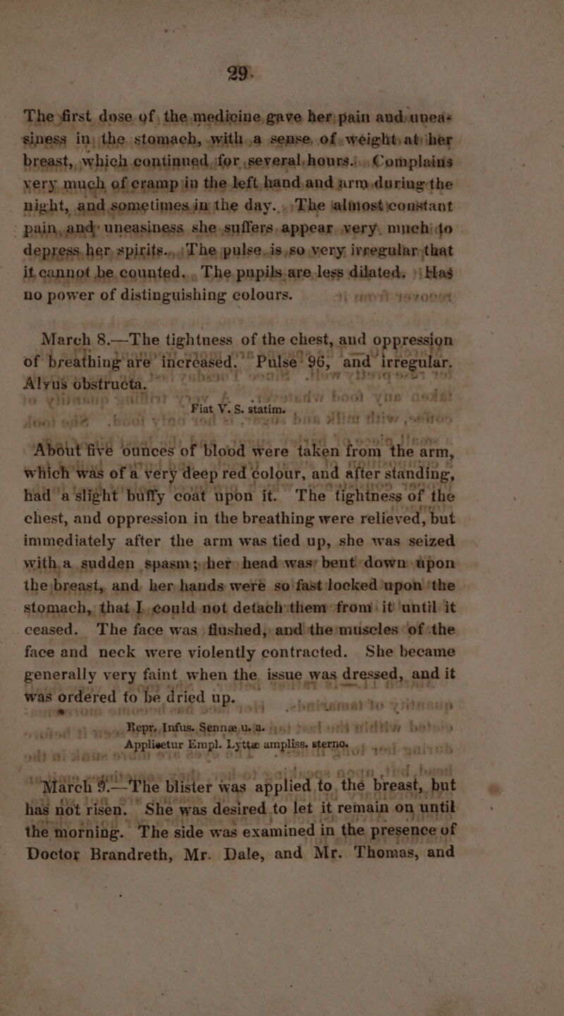 a9. The first. dose. of , the medicine, gave her; pain and:aneas simess in, the stomach, witha sense, of weight aty her. breast, which continued for several-hours.),,, Complains | yery much of cramp jin the left hand, and arm during the night, and sometimes.in the day. .;The ialmosticonstant ' pain, and: uneasiness she suffers. appear very, muchito— depress. her, spirits.,,.; The pulse.is,so very, ivregular;that it cannot be counted. , The pupils,are less dilated, »| Has no power of distinguishing colours. 4) reo syne March 8.—The tightness of the chest, and oppression of breathing’ are’ increased. ’ “Pulse 96, and. irregular. le tny ot sn iw yierqoebt Alyus 0 obstructa, se p fo VINAGHD BAIT “yoy seh bool VOB G9AR: 4 at 49 Fiat V. S. statim. rt: . ny AGO) &amp; Ae -hoal vine Yor +i i bie wlio ‘shes _ EET Ey) attire “About Ve | outices of blood were taken on ‘the arm, which was of a Very y deep red colour, “and after : standing, ni a'slight buffy coat upon it. The ‘tightness of the chest, and oppression in the breathing were relieved, but immediately after the arm was tied up, she was seized with.a sudden spasm;)her head was bent: down upon the breast, and, her hands were so fast locked upon ‘the stomach, that could not detach:them from: it ‘until it ceased. The face was flushed, and the muscles ‘of the face and neck were violently contracted. She became generally very faint when the. issue was dressed, and it was ordered to be dried | up. Pe eeeqeearn uP 4 ‘ rLase 83 by &gt; VR Boe nti _, Repr, Infus., ahniienie is} feel od with bats ve bi | Applisetur ra Lytte amiplis om oh sesh enivad “Sele tie wii “March 9. ~The blister was ‘applied to, ‘the ‘breast, ‘but has not ri risen. She. was desired. to let it remain ont until the morning. ‘The side was examined i in the presence of Doctor Brandreth, Mr. Dale, and Mr. Thomas, and