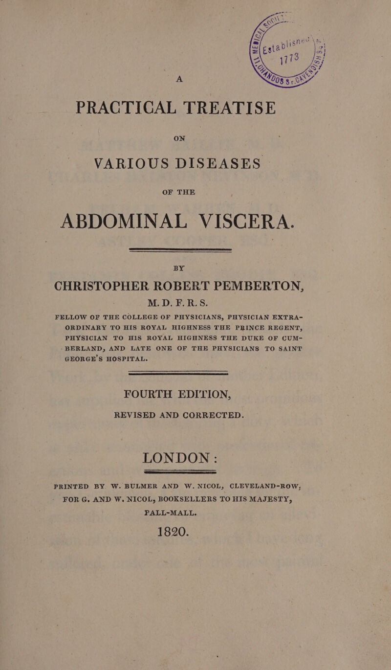 PRACTICAL TREATISE VARIOUS DISEASES OF THE ABDOMINAL VISCERA. BY CHRISTOPHER ROBERT PEMBERTON, M.D. F.R.S. FELLOW OF THE COLLEGE OF PHYSICIANS, PHYSICIAN EXTRA- ORDINARY TO HIS ROYAL HIGHNESS THE PRINCE REGENT, PHYSICIAN TO HIS ROYAL HIGHNESS THE DUKE OF CUM- -BERLAND, AND LATE ONE OF THE PHYSICIANS TO SAINT GEORGE’S HOSPITAL. FOURTH EDITION, REVISED AND CORRECTED. LONDON: PRINTED BY. W. BULMER AND W. NICOL, CLEVELAND-ROW, FOR G. AND W. NICOL, BOOKSELLERS TO HIS MAJESTY, PALL-MALL. 1820.