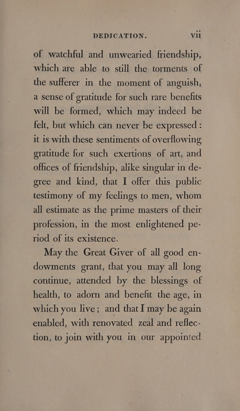 of watchful and unwearied friendship, which are able to still the torments of the sufferer in the moment of anguish, a sense of gratitude for such rare benefits will be formed, which may indeed be felt, but which can never be expressed : it is with these sentiments of overflowing gratitude for such exertions of art, and offices of friendship, alike singular in de- gree and kind, that I offer this public testimony of my feelings to men, whom all estimate as the prime masters of their profession, in the most enlightened pe- riod of its existence. : May the Great Giver of all good en- dowments grant, that you may all long continue, attended by the blessings of health, to adorn and benefit the age, in which you live; and that I may be again enabled, with renovated zeal and reflec- tion, to join with you in our appointed