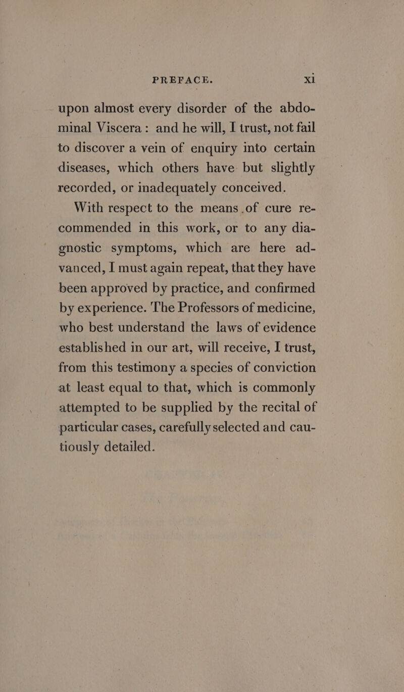 upon almost every disorder of the abdo- minal Viscera: and he will, I trust, not fail to discover a vein of enquiry into certain diseases, which others have but slightly recorded, or inadequately conceived. With respect to the means .of cure re- commended in this work, or to any dia- gnostic symptoms, which are here ad- vanced, I must again repeat, that they have been approved by practice, and confirmed by experience. ‘The Professors of medicine, who best understand the laws of evidence established in our art, will receive, I trust, from this testimony a species of conviction at least equal to that, which is commonly attempted to be supplied by the recital of particular cases, carefully selected and cau- tiously detailed.