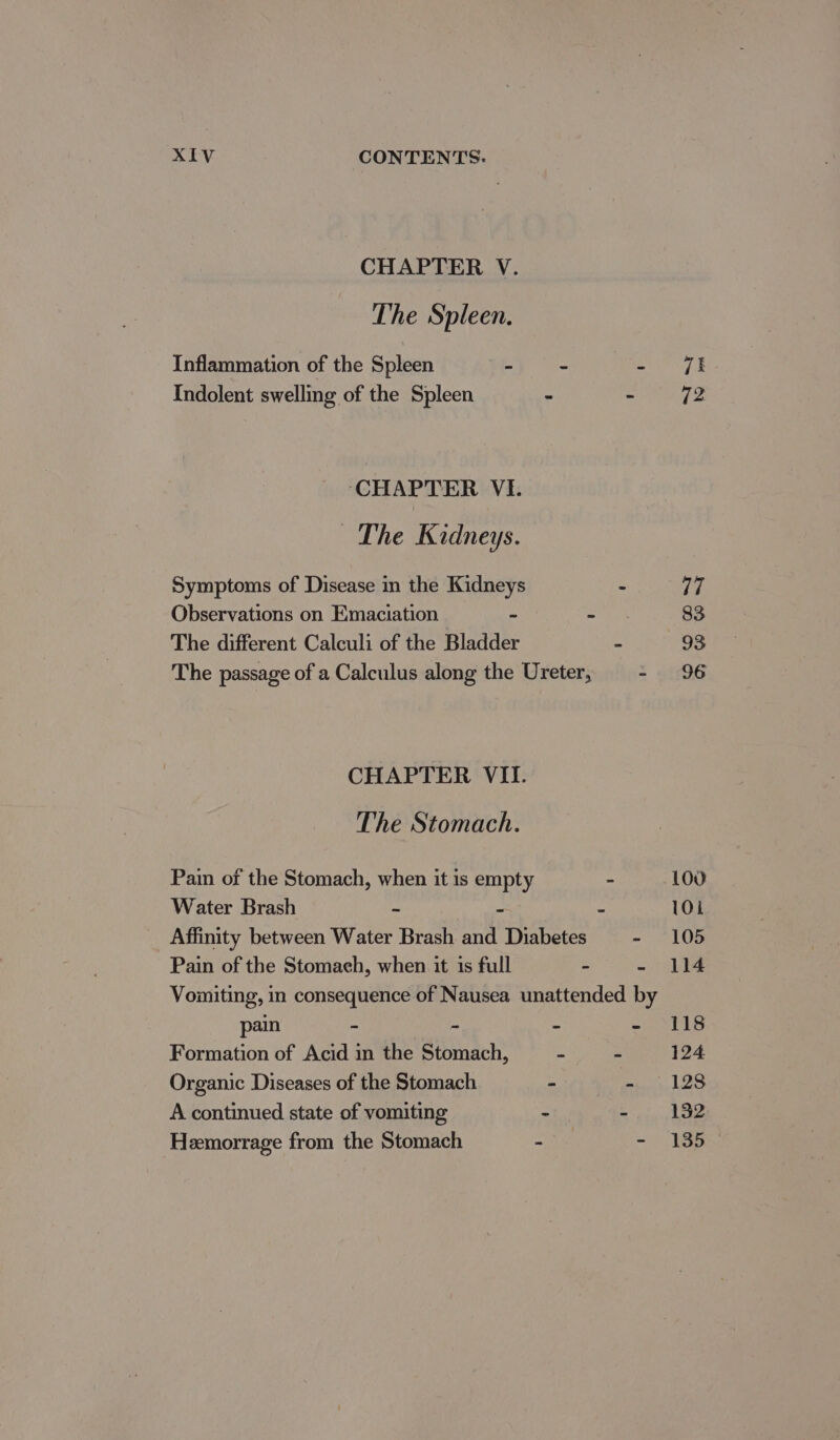 CHAPTER V. The Spleen. Inflammation of the Spleen - = - ft Indolent swelling of the Spleen - Seay £3 ‘CHAPTER VI. ~The Kidneys. Symptoms of Disease in the Kidneys : 17 Observations on Emaciation - “ 83 The different Calculi of the Bladder a 93 The passage of a Calculus along the Ureter, - 96 CHAPTER VII. The Stomach. Pain of the Stomach, when it is empty - 100 Water Brash - ~ - 10; Affinity between Water Brash and Diabetes - 105 Pain of the Stomaeh, when it 1s full - ere) Vomiting, in consequence of Nausea unattended by pain - - : Pas i Fs Formation of Acid in the Stomach, - - 124 Organic Diseases of the Stomach wit) Ae tie) LES A continued state of vomiting - eae hee Heemorrage from the Stomach &gt; - 135 —