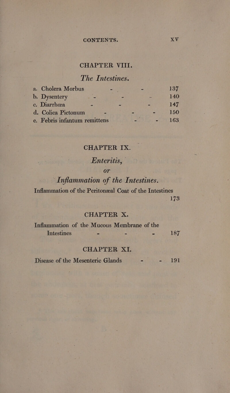 CHAPTER VIII. The Intestines. a. Cholera Morbus er - 137 b. Dysentery rage J 2 140 ec. Diarrhoea z - 2 147 d. Colica Pictonum  - - 150 e. Febris infantum remittens a A 163 CHAPTER IX. Enteritis, or Inflammation of the Intestines. Inflammation of the Peritonzeal Coat of the Intestines 173 CHAPTER X. Inflammation of the Mucous Membrane of the Intestines ~ = “ 187 CHAPTER XI. Disease of the Mesenteric Glands aa nL at