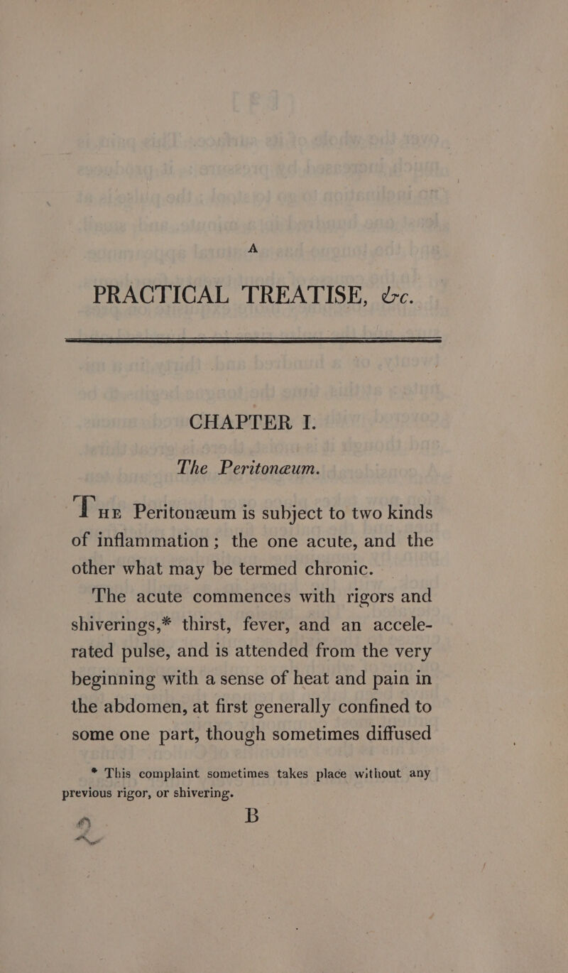 A PRACTICAL TREATISE, dc. CHAPTER I. The Peritoneum. ‘Dux Peritonzeum is subject to two kinds of inflammation; the one acute, and the other what may be termed chronic. _ The acute commences with rigors and shiverings,* thirst, fever, and an accele- rated pulse, and is attended from the very beginning with a sense of heat and pain in the abdomen, at first generally confined to some one part, though sometimes diffused * This complaint sometimes takes place without any previous rigor, or shivering. é B Om P