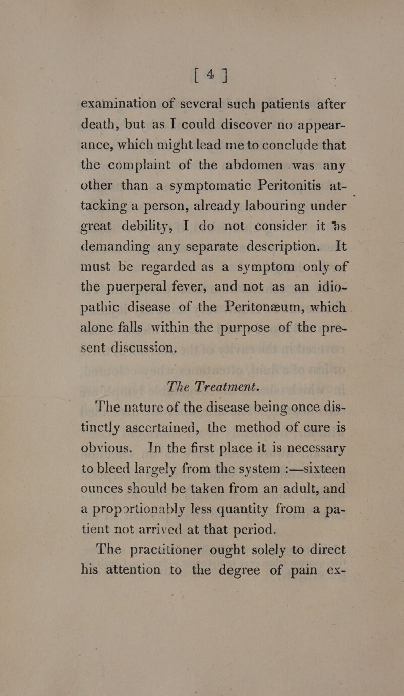 [a examination of several such patients after death, but as I could discover no appear- ance, which might lead me to conclude that the complaint of the abdomen was any other than a symptomatic Peritonitis at- tacking a person, already labouring under great debility, I do not consider it 4s demanding any separate description. It must be regarded as a symptom only of the puerperal fever, and not as an idio- pathic disease of the Peritonzeum, which. alone falls within the purpose of the pre- sent discussion. | The Treatment. The nature of the disease being once dis- tinctly ascertained, the method of cure is obvious. In the first place it is necessary to bleed largely from the system :—sixteen ounces should be taken from an adult, and a proportionably less quantity from a pa- tient not arrived at that period. The practitioner ought solely to direct his attention to the degree of pain ex-