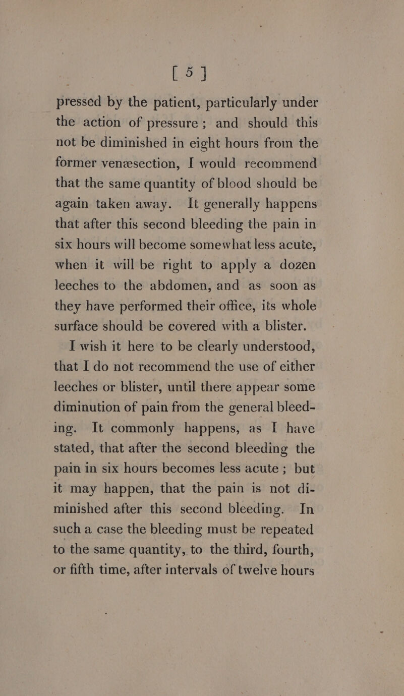 [ 5] pressed by the patient, particularly under the action of pressure ; and should this not be diminished in eight hours from the former venesection, I would recommend that the same quantity of blood should be again taken away. It generally happens that after this second bleeding the pain in six hours will become somewhat less acute, when it will be right to apply a dozen leeches to the abdomen, and as soon as they have performed their office, its whole surface should be covered with a blister. I wish it here to be clearly understood, that I do not recommend the use of either leeches or blister, until there appear some diminution of pain from the general bleed- ing. It commonly happens, as I have stated, that after the second bleeding the pain in six hours becomes less acute ; but it may happen, that the pain is not di- minished after this second bleeding. In such a case the bleeding must be repeated to the same quantity, to the third, fourth, or fifth time, after intervals of twelve hours