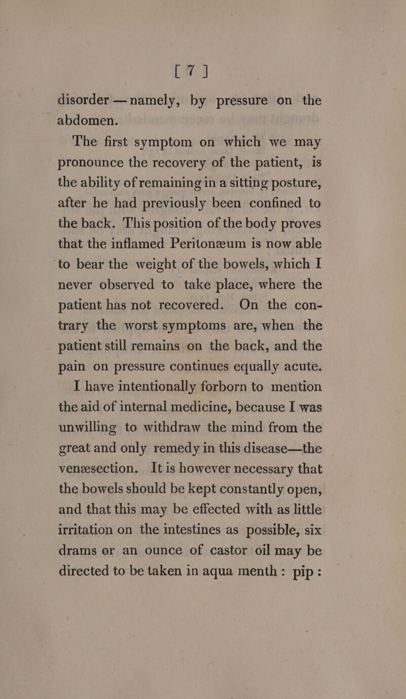 LH I disorder —namely, by pressure on the abdomen. | The first symptom on which we may pronounce the recovery of the patient, is the ability of remaining in a sitting posture, after he had previously been confined to the back. This position of the body proves that the inflamed Peritonzeum is now able to bear the weight of the bowels, which I never observed to take place, where the patient has not recovered. On the con- trary the worst symptoms are, when the patient still remains on the back, and the pain on pressure continues equally acute. I have intentionally forborn to mention the aid of internal medicine, because I was unwilling to withdraw the mind from the great and only remedy in this disease—the veneesection. It is however necessary that the bowels should be kept constantly open, and that this may be effected with as little irritation on the intestines as possible, six drams or an ounce of castor oil may be directed to be taken in aqua menth: pip: