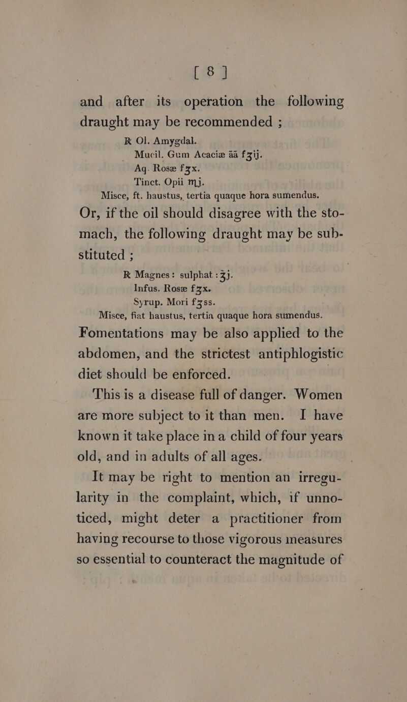 [8] and after its operation the following draught may be recommended ; K Ol. Amygdal. Mucil. Gum Acacia aa f3ij. Aq. Rose f3x. Tinct. Opii mj. Misce, ft. haustus, tertia quaque hora sumendus. Or, if the oil should disagree with the sto- mach, the following draught may be sub- stituted ; RK Magnes: sulphat : 3). Infus. Rose fzx. Syrup. Mori f3ss. Misce, fiat haustus, tertin quaque hora sumendus. Fomentations may be also applied to the abdomen, and the strictest antiphlogistic diet should be enforced. | This is a disease full of danger. Women are more subject to it than men. I have known it take place ina child of four years old, and in adults of all ages. It may be right to mention an irregu- larity in the complaint, which, if unno- ticed, might deter a practitioner from having recourse to those vigorous measures so essential to counteract the magnitude of