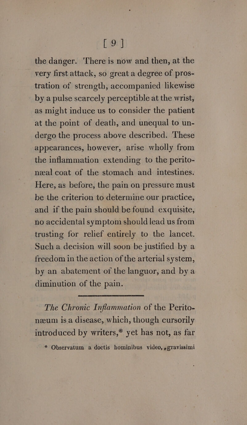 the danger. ‘There is now and then, at the very first attack, so great a degree of pros- tration of strength, accompanied likewise by a pulse scarcely perceptible at the wrist, as might induce us to consider the patient at the point of death, and unequal to un- dergo the process above described. ‘These appearances, however, arise wholly from the inflammation extending to the perito- neeal coat of the stomach and intestines. Here, as before, the pain on pressure must be the criterion to determine our practice, and if the pain should be found exquisite, no accidental symptom should lead us from trusting for relief entirely to the lancet. Such a decision will soon be justified by a freedom in the action of the arterial system, by an abatement of the languor, and bya diminution of the pain. : The Chronic Inflammation of the Perito- num is.a disease, which, though cursorily introduced by writers,* yet has not, as far * Observatum. a doctis hominibus video, ggravissimi