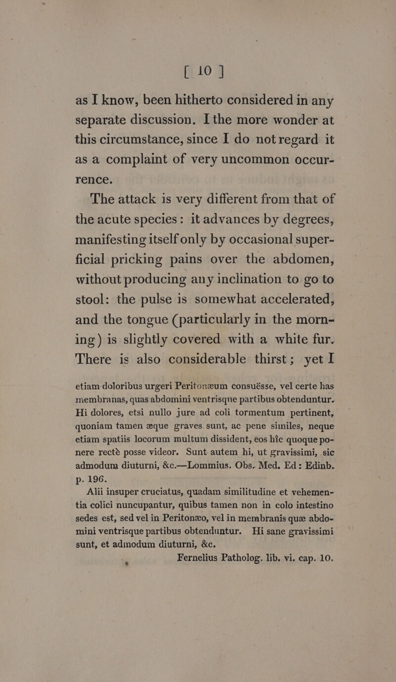 as I know, been hitherto considered in any separate discussion. I the more wonder at this circumstance, since I do not regard it as a complaint of very uncommon occur- rence. The attack is very different from that of the acute species: it advances by degrees, manifesting itself only by occasional super- ficial pricking pains over the abdomen, without producing any inclination to go to stool: the pulse is somewhat accelerated, and the tongue (particularly in the morn- ing) is slightly covered with a white fur. There is also considerable thirst; yet I etiam doloribus urgeri Peritoneum consuésse, vel certe has membranas, quas abdomini ventrisque partibus obtenduntur. Hi dolores, etsi nullo jure ad coli tormentum pertinent, quoniam tamen eque graves sunt, ac pene similes, neque etiam spatiis locorum multum dissident, eos hic quoque po- nere recté posse videor. Sunt autem hi, ut gravissimi, sic admodum diuturni, &amp;c.—Lommius. Obs. Med. Ed: Edinb. p. 196. Alii insuper cruciatus, quadam similitudine et vehemen- tia colici nuncupantur, quibus tamen non in colo intestino sedes est, sed vel in Peritonxo, vel in membranis que abdo- mini ventrisque partibus obtenduntur. Hi sane gravissimi sunt, et admodum diuturni, &amp;c. Fernelius Patholog. lib. vi. cap. 10. »