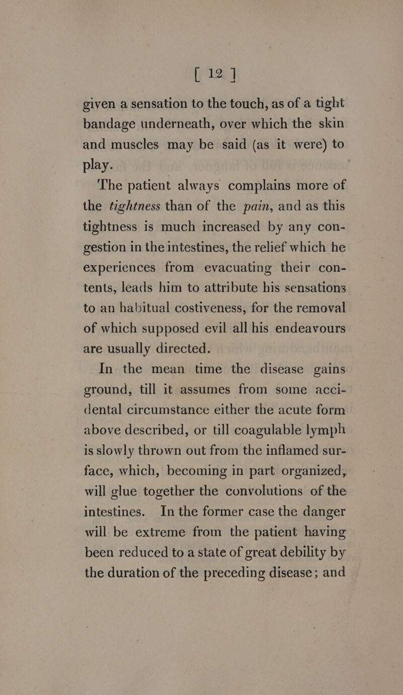 [ 12] given a sensation to the touch, as of a tight bandage underneath, over which the skin and muscles may be said (as it were) to play. The patient always complains more of the teghtness than of the pain, and as this tightness is much increased by any con- gestion in the intestines, the relief which he experiences from evacuating their con- tents, leads him to attribute his sensations to an habitual costiveness, for the removal of which supposed evil all his endeavours are usually directed. | ett In the mean time the disease gains ground, till it assumes from some acci- dental circumstance either the acute form above described, or till coagulable lymph is slowly thrown out from the inflamed sur- face, which, becoming in part organized, will glue together the convolutions of the intestines. In the former case the danger will be extreme from the patient having been reduced to a state of great debility by the duration of the preceding disease; and