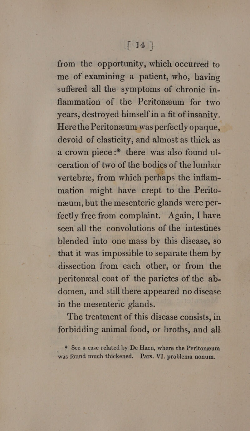 from the opportunity, which occurred to me of examining a patient, who, having suffered all the symptoms of chronic in- flammation of the Peritonzeum for two years, destroyed himself in a fit of insanity. Herethe Peritonzeum was perfectly 0 paque, — devoid of elasticity, and almost as thick as a crown piece :* there was also found ul- ceration of two of the bodies of the lumbar vertebra, from which perhaps the inflam- mation might have crept to the Perito- neeum, but the mesenteric glands were per- fectly free from complaint. Again, I have seen all the convolutions of the intestines blended into one mass by this disease, so that it was impossible to separate them by dissection from each other, or from the peritoneal coat of the parietes of the ab- domen, and still there appeared no disease in the mesenteric glands. The treatment of this disease consists, in forbidding animal food, or broths, and alk _ * See a case related by De Haen, where the Peritonzeum was found much thickened. Pars. VI. problema nonum.