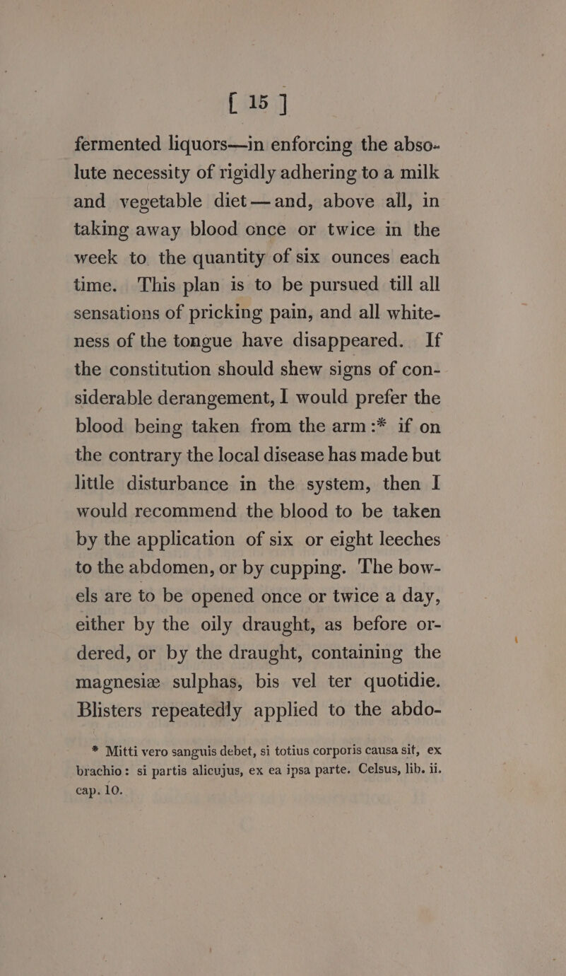 [15 fermented liquors—in enforcing the abso- lute necessity of rigidly adhering to a milk and vegetable diet—and, above all, in taking away blood once or twice in the week to the quantity of six ounces each time. This plan is to be pursued till all sensations of pricking pain, and all white- ness of the tongue have disappeared. If the constitution should shew signs of con- siderable derangement, I would prefer the blood being taken from the arm:* if on the contrary the local disease has made but little disturbance in the system, then I would recommend the blood to be taken by the application of six or eight leeches to the abdomen, or by cupping. The bow- els are to be opened once or twice a day, either by the oily draught, as before or- dered, or by the draught, containing the magnesiz. sulphas, bis vel ter quotidie. Blisters repeatedly applied to the abdo- * Mitti vero sanguis debet, si totius corporis causa sit, ex brachio: si partis alicujus, ex ea ipsa parte. Celsus, lib. 11. cap. 10.