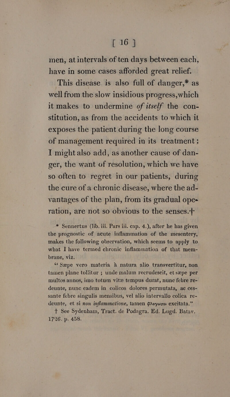 men, at intervals of ten days between each, have in some cases afforded great relief. This disease is also full of danger,* as well from the slow insidious progress,which it makes to undermine of ztself the con- stitution, as from the accidents to which it exposes the patient during the long course of management required in its treatment ; IT might also add, as another cause of dan- ger, the want of resolution, which we have so often to regret in our patients, during the cure of a chronic disease, where the ad- vantages of the plan, from its gradual ope= ration, are not so obvious to the senses.} * Sennertus (lib. iii. Pars iti. cap. 4.), after he has given the prognostic of acute inflammation of the mesentery, makes the following observation, which seems to apply to what I have termed chronic inflammation of that mem- brane, viz. ‘* Sepe vero materia a natura alio transvertitur, non tamen plane tollitur ; unde malum recrudeseit, et sepe per multos annos, imo totum vite tempus durat, nunc febre re- deunte, nunc eadem in colicos dolores permutata, ac ces- sante febre singulis mensibus, vel alio intervallo colica re- deunte, et si non inflammatione, tarnen QArcywoe excitata.” t See Sydenham, Tract. de Podagra. Ed. Lugd. Batav. 1726. p. 458.