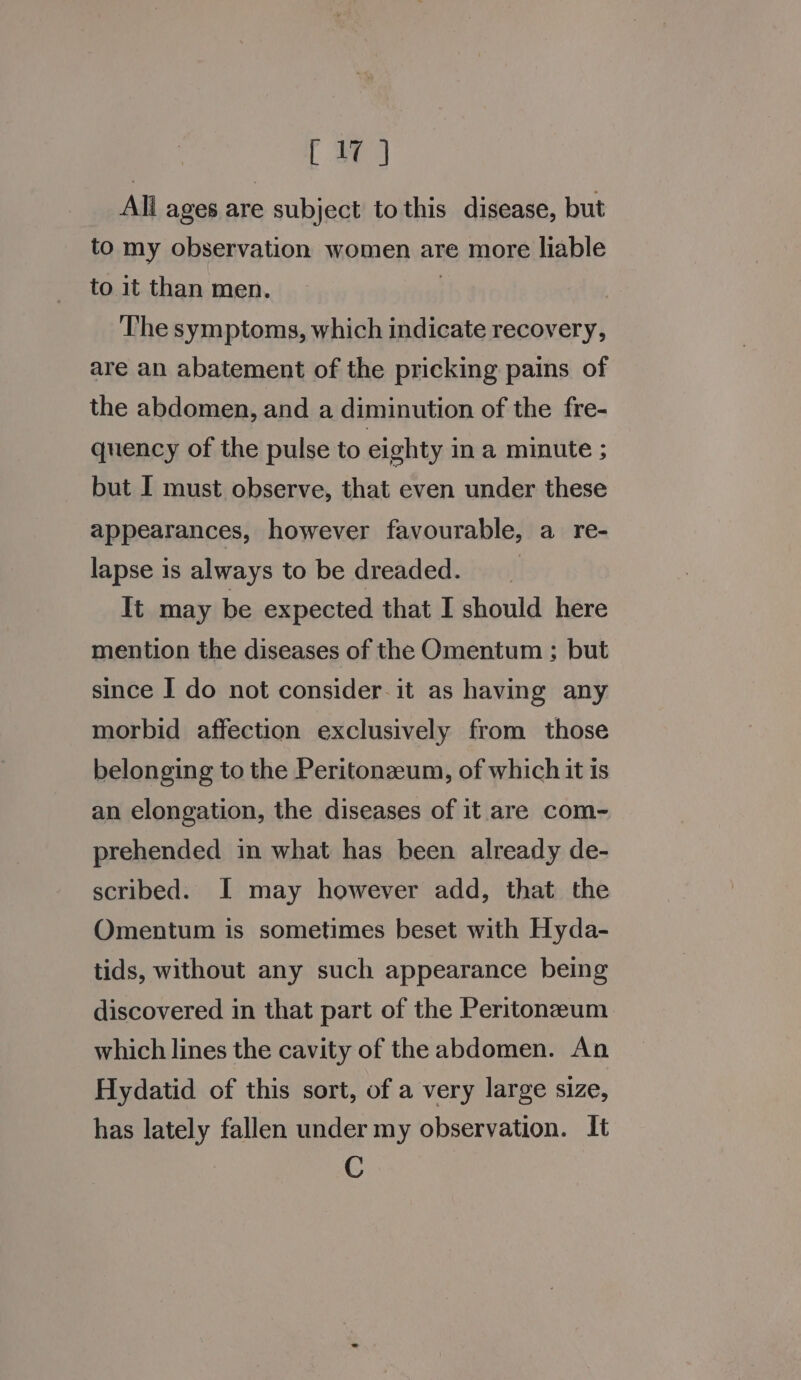 All ages are subject to this disease, but to my observation women are more liable to it than men. | ‘The symptoms, which indicate recovery, are an abatement of the pricking pains of the abdomen, and a diminution of the fre- quency of the pulse to eighty in a minute ; but I must observe, that even under these appearances, however favourable, a_re- lapse is always to be dreaded. It may be expected that I should here mention the diseases of the Omentum ; but since I do not consider. it as having any morbid affection exclusively from those belonging to the Peritonzeum, of which it is an elongation, the diseases of it are com- prehended in what has been already de- scribed. I may however add, that the Omentum is sometimes beset with Hyda- tids, without any such appearance being discovered in that part of the Peritoneum which lines the cavity of the abdomen. An Hydatid of this sort, of a very large size, has lately fallen under my observation. It C