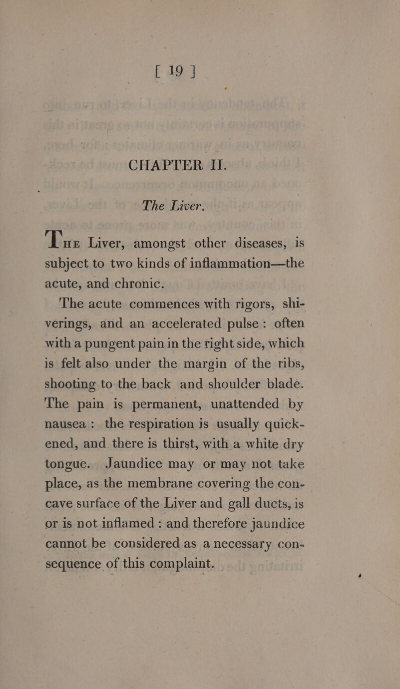 CHAPTER II. The Liver. Tue Liver, amongst other diseases, is subject to two kinds of inflammation—the acute, and chronic. The acute commences with rigors, shi- verings, and an accelerated pulse: often with a pungent pain in the right side, which is felt also under the margin of the ribs, shooting to the back and shoulder blade. The pain is permanent, unattended by nausea : the respiration js usually quick- ened, and there is thirst, with a white dry tongue. Jaundice may or may not take place, as the membrane covering the con- cave surface of the Liver and gall ducts, is or is not inflamed : and therefore jaundice cannot be considered as a necessary con- sequence of this complaint. —