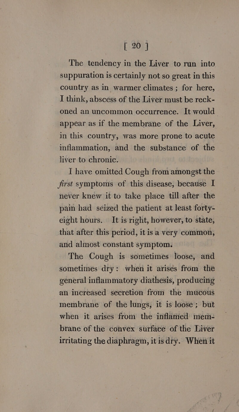 The tendency in the Liver to run into suppuration is certainly not so great in this country as in warmer climates ; for here, I think, abscess of the Liver must be reck- oned an uncommon occurrence. It would appear as if the membrane of the Liver, in this country, was more prone to acute inflammation, and the substance of the liver to chronic. I have omitted Cough from amongst the first symptoms of this disease, because I never knew it to take place till after the pain had seized the patient at least forty- eight hours. It is right, however, to state, that after this period, it isa very common, and almost constant symptom. The Cough is sometimes loose, and sometimes dry: when it arises from the general inflammatory diathesis, producing an increased secretion from the mucous membrane of the lungs, it is loose ; but when it arises from the inflamed mem- brane of the convex surface of the Liver irritating the diaphragm, it is dry. When it