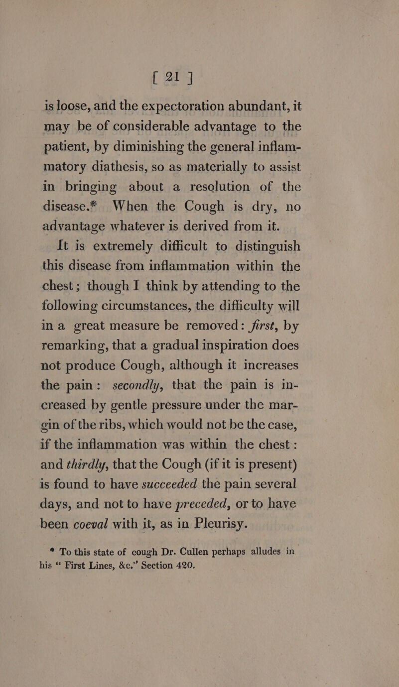 is loose, arid the expectoration abundant, it may be of considerable advantage to the patient, by diminishing the general inflam- matory diathesis, so as materially to assist _ in bringing about a resolution of the disease.* When the Cough is dry, no advantage whatever is derived from it. It is extremely difficult to distinguish this disease from inflammation within the chest; though I think by attending to the following circumstances, the difficulty will ina great measure be removed: /irst, by remarking, that a gradual inspiration does not produce Cough, although it increases the pain: secondly, that the pain is in- creased by gentle pressure under the mar- gin of the ribs, which would not be the case, if the inflammation was within the chest: and thirdly, that the Cough (if it is present) is found to have succeeded the pain several days, and not to have preceded, or to have been coeval with it, as in Pleurisy. * To this state of cough Dr. Cullen perhaps alludes in_ his “ First Lines, &amp;c.” Section 420,