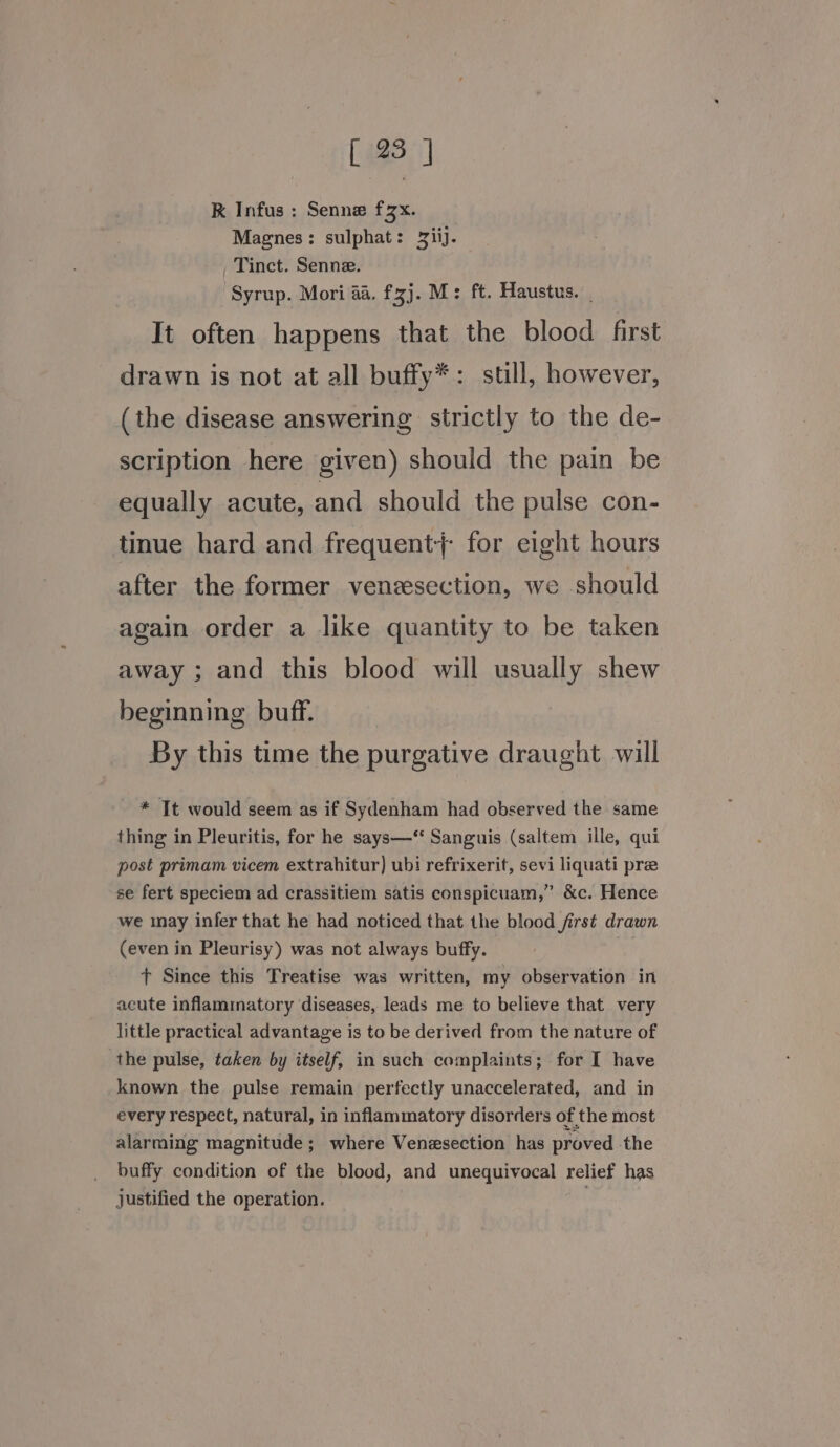 K Infus : Senne fzx. Magnes: sulphat: 2iij. Tinct. Senne. Syrup. Mori aa. fzj. M: ft. Haustus. | It often happens that the blood first drawn is not at all buffy*: still, however, (the disease answering strictly to the de- scription here given) should the pain be equally acute, and should the pulse con- tinue hard and frequent; for eight hours after the former venzsection, we should again order a like quantity to be taken away ; and this blood will usually shew beginning buff. By this time the purgative draught will * Tt would seem as if Sydenham had observed the same thing in Pleuritis, for he says— Sanguis (saltem ille, qui post primam vicem extrahitur) ubi refrixerit, sevi liquati pre se fert speciem ad crassitiem satis conspicuam,” &amp;c. Hence we may infer that he had noticed that the blood first drawn (even in Pleurisy) was not always buffy. : t Since this Treatise was written, my observation in acute inflammatory diseases, leads me to believe that very little practical advantage is to be derived from the nature of the pulse, taken by itself, in such complaints; for I have known the pulse remain perfectly unaccelerated, and in every respect, natural, in inflammatory disorders of the most alarming magnitude; where Venesection has proved the buffy condition of the blood, and unequivocal relief has justified the operation. |