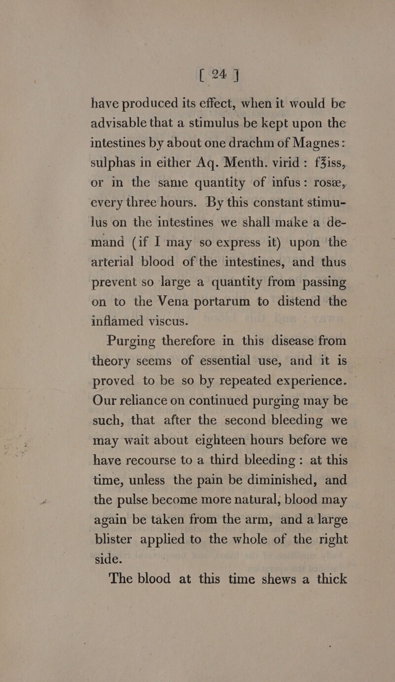 have produced its effect, when it would be advisable that a stimulus be kept upon the intestines by about one drachm of Magnes: sulphas in either Aq. Menth. virid: f3iss, or in the sane quantity of infus: rose, every three hours. By this constant stimu- lus on the intestines we shall make a de- mand (if I may so express it) upon ‘the arterial blood of the intestines, and thus prevent so large a quantity from passing on to the Vena portarum to distend the inflamed viscus. Purging therefore in this disease from theory seems of essential use, and it is — proved to be so by repeated experience. Our reliance on continued purging may be such, that after the second bleeding we may wait about eighteen hours before we have recourse to a third bleeding : at this time, unless the pain be diminished, and the pulse become more natural, blood may again be taken from the arm, and a large blister applied to the whole of the right side. The blood at this time shews a thick