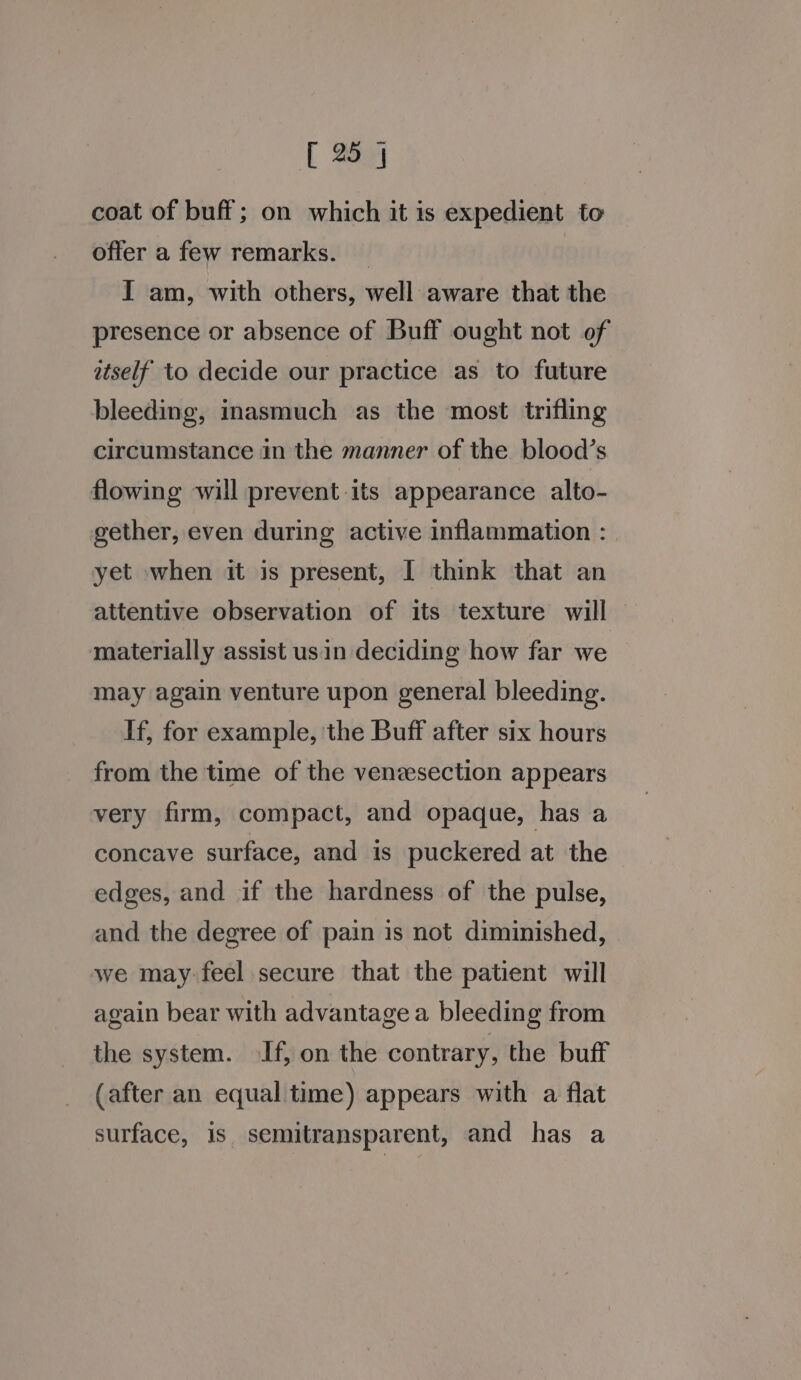 coat of buff; on which it is expedient to offer a few remarks. I am, with others, well aware that the presence or absence of Buff ought not of itself to decide our practice as to future bleeding, inasmuch as the most trifling circumstance in the manner of the blood’s flowing will prevent its appearance alto- gether, even during active inflammation : yet when it is present, I think that an attentive observation of its texture will materially assist usin deciding how far we may again venture upon general bleeding. If, for example, the Buff after six hours from the time of the venzesection appears very firm, compact, and opaque, has a concave surface, and is puckered at the edges, and if the hardness of the pulse, and the degree of pain is not diminished, we may-feel secure that the patient will again bear with advantage a bleeding from the system. If, on the contrary, the buff (after an equal time) appears with a flat surface, is. semitransparent, and has a