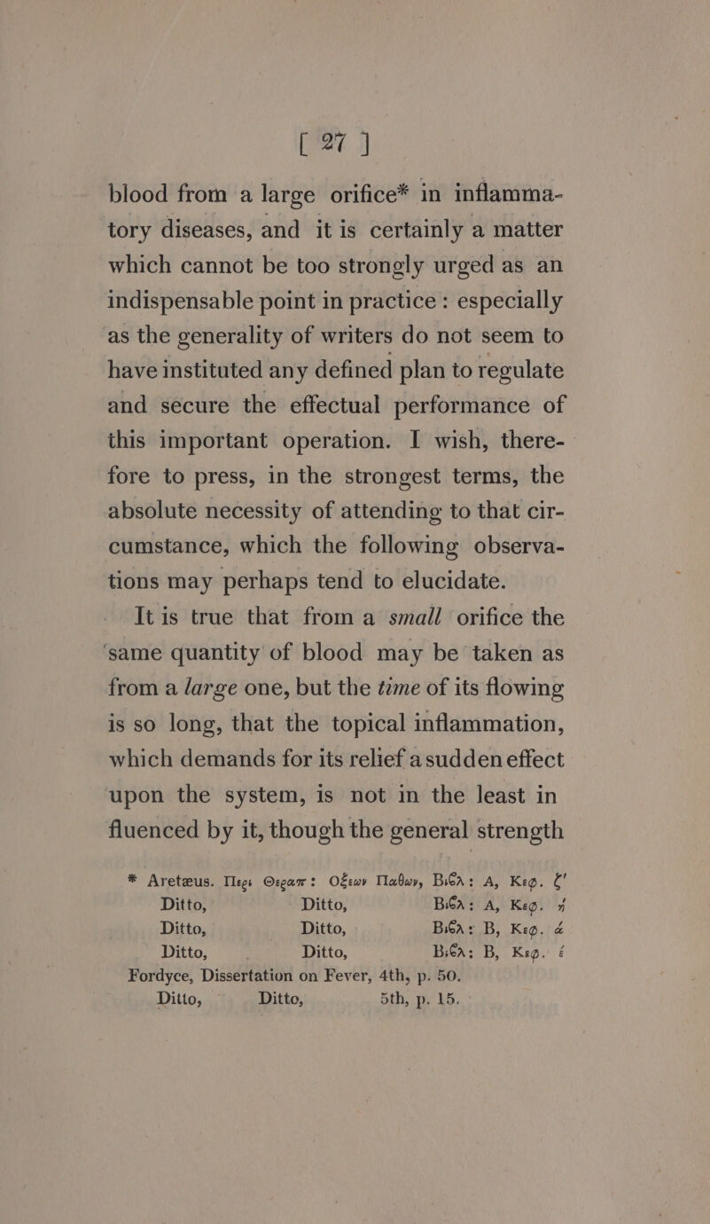 blood from a large orifice* in inflamma- tory diseases, and it is certainly a matter which cannot be too strongly urged as an indispensable point in practice : especially as the generality of writers do not seem to have instituted any defined plan to regulate and secure the effectual performance of this important operation. I wish, there-— fore to press, in the strongest terms, the absolute necessity of attending to that cir- cumstance, which the following observa- tions may perhaps tend to elucidate. It is true that from a small orifice the ‘same quantity of blood may be taken as from a large one, but the tame of its flowing is so long, that the topical inflammation, which demands for its relief a sudden effect upon the system, is not in the least in fluenced by it, though the general strength * Aretzus. Tlegs Osgam : O€rwv Tlabuy, Bi€a : A, Keg. a Ditto, Ditto, Ba: A, Keg. 7 Ditto, Ditto, Bia: B, Keg. &amp; Ditto, . Ditto, Bea: B, Keg. é Fordyce, Dissertation on Fever, 4th, p. 50. Ditto, Ditto, 5th, p, 15.