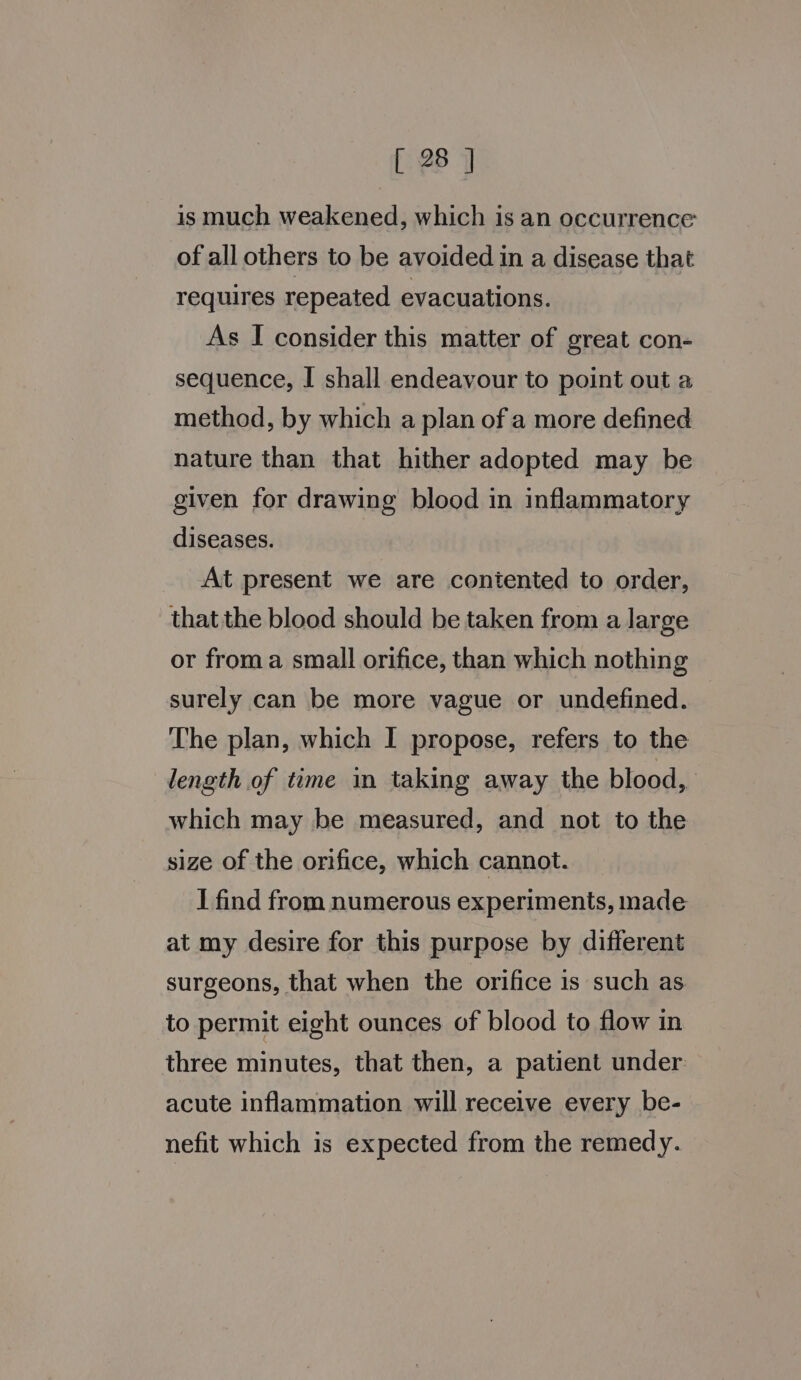 is much weakened, which is an occurrence of all others to be avoided in a disease that requires repeated evacuations. As I consider this matter of great con- sequence, I shall endeavour to point out a method, by which a plan of a more defined nature than that hither adopted may be given for drawing blood in inflammatory diseases. At present we are contented to order, thatthe blood should be taken from a large or froma small orifice, than which nothing surely can be more vague or undefined. The plan, which I propose, refers to the length of time in taking away the blood, which may be measured, and not to the size of the orifice, which cannot. I find from numerous experiments, made at my desire for this purpose by different surgeons, that when the orifice 1s such as to permit eight ounces of blood to flow in three minutes, that then, a patient under acute inflammation will receive every be- nefit which is expected from the remedy.