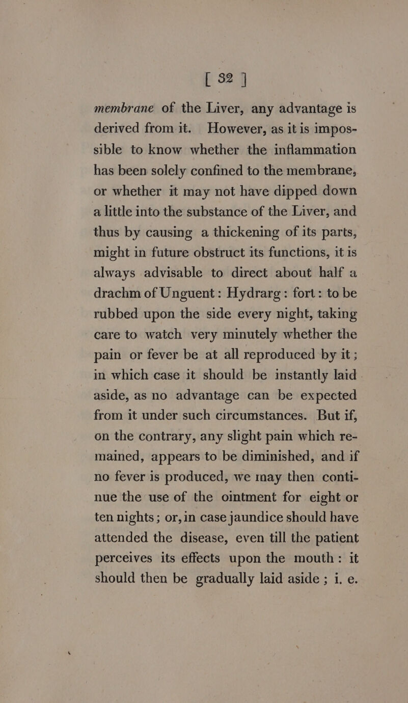 [ 52 ] membrane of the Liver, any advantage is derived from it. However, as it is impos- sible to know whether the inflammation has been solely confined to the membrane, or whether it may not have dipped down a little into the substance of the Liver, and thus by causing a thickening of its parts, might in future obstruct its functions, it is always advisable to direct about half a. drachm of Unguent: Hydrarg: fort: to be rubbed upon the side every night, taking care to watch very minutely whether the pain or fever be at all reproduced by it ; in which case it should be instantly laid aside, as no advantage can be expected from it under such circumstances. But if, on the contrary, any slight pain which re- _mained, appears to be diminished, and if no fever is produced, we may then conti- nue the use of the omtment for eight or ten nights ; or,in case jaundice should have attended the disease, even till the patient perceives its effects upon the mouth: it