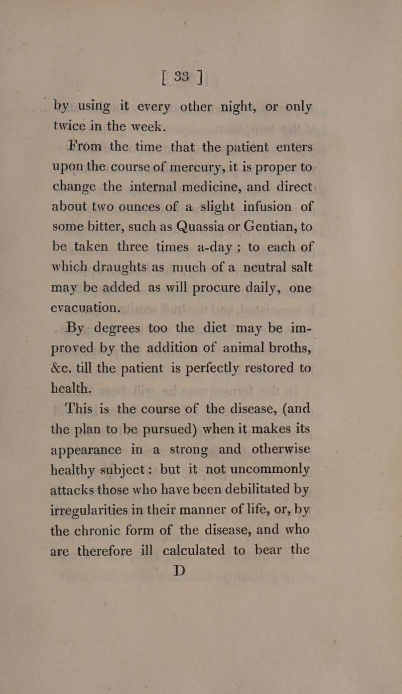 [ 33] _ by using it every other night, or only twice in the week. From the time that the patient enters upon the course of mercury, it is proper to- change the internal medicine, and direct: about two ounces of a slight infusion of some bitter, such as Quassia or Gentian, to be taken three times a-day; to each of which draughts. as much of a neutral salt may be added as will procure daily, one evacuation. hes : _ By degrees too the diet may be im- proved by the addition of animal broths, &amp;ce. till the patient is perfectly restored to health. This is the course of the disease, (and the plan to be pursued) when it makes its appearance in a strong and otherwise healthy subject: but it not uncommonly attacks those who have been debilitated by irregularities in their manner of life, or, by the chronic form of the disease, and who are therefore ill calculated to bear the D