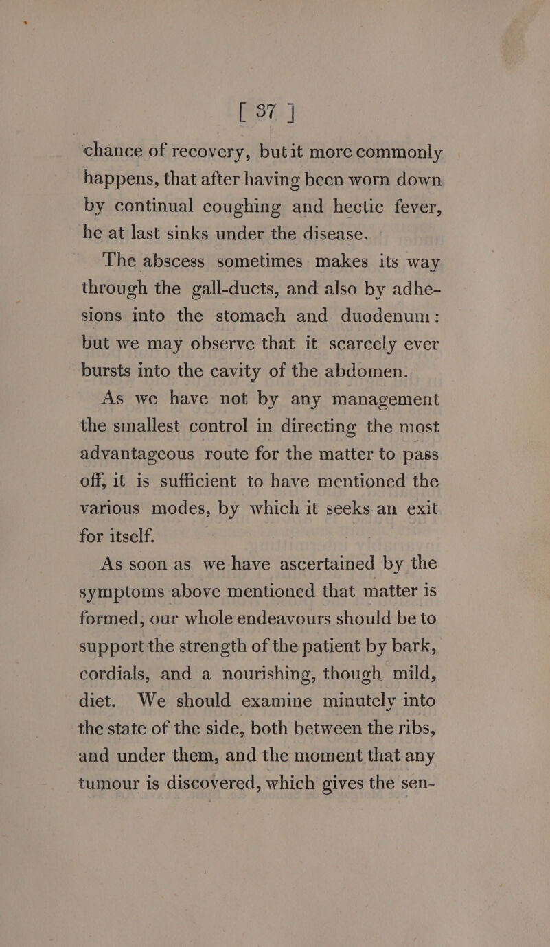 wee | chance of recovery, but it more commonly happens, that after having been worn down by continual coughing and hectic fever, he at last sinks under the disease. ‘The abscess sometimes makes its way through the gall-ducts, and also by adhe- sions into the stomach and duodenum: but we may observe that it scarcely ever bursts into the cavity of the abdomen. As we have not by any management the smallest control in directing the most advantageous route for the matter to pass off, it is sufficient to have mentioned the various modes, by which it seeks an exit for itself. : As soon as we have ascertained by the symptoms above mentioned that matter is formed, our whole endeavours should be to support the strength of the patient by bark, cordials, and a nourishing, though mild, diet. We should examine minutely into the state of the side, both between the ribs, and under them, and the moment that any tumour is discovered, which gives the sen-