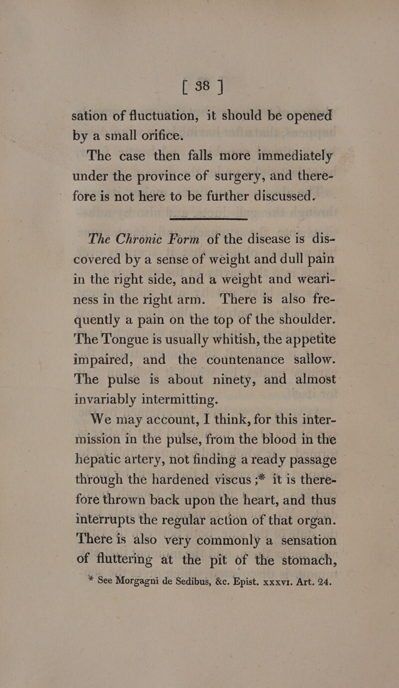 sation of fluctuation, it should be opened by a small orifice. The case then falls more immediately under the province of surgery, and there- fore is not here to be further discussed. The Chronic Form of the disease is dis- covered by a sense of weight and dull pain in the right side, and a weight and weari- ness in the right arm. ‘There is also. fre- quently a pain on the top of the shoulder. The Tongue is usually whitish, the appetite impaired, and the countenance sallow. The pulse is about ninety, and almost: invariably intermitting. We may account, I think, for this inter- mission in the pulse, from the blood in the hepatic artery, not finding a ready passage through the hardened viscus ;* it is there- fore thrown back upon the heart, and thus interrupts the regular action of that organ. There is also very commonly a sensation of fluttering at the pit of the stomach, * See Morgagni de Sedibus, &amp;c. Epist. xxxvr. Art. 24.