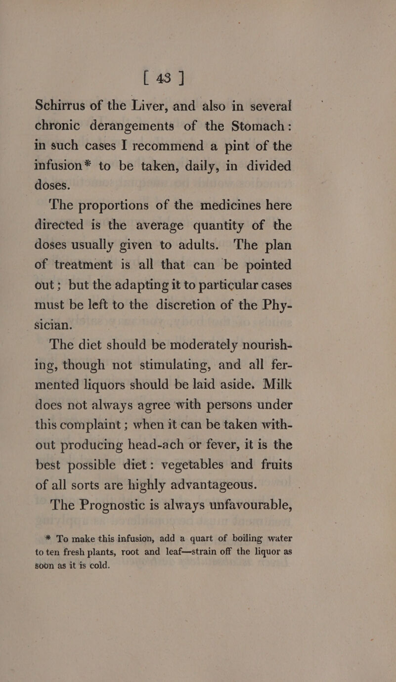 Schirrus of the Liver, and also in several chronic derangements of the Stomach: in such cases I recommend a pint of the infusion* to be taken, daily, in divided doses. The proportions of the medicines here directed is the average quantity of the doses usually given to adults. The plan of treatment is all that can be pointed out; but the adapting it to particular cases must be left to the discretion of the Phy- sician. The diet should be moderately nourish- ing, though not stimulating, and all fer- mented liquors should be laid aside. Milk does not always agree with persons under this complaint ; when it can be taken with- out producing head-ach or fever, it is the best possible diet: vegetables and fruits of all sorts are highly advantageous. The Prognostic is always unfavourable, * To make this infusion, add a quart of boiling water to ten fresh plants, root and leaf—strain off the liquor as soon as it is cold.