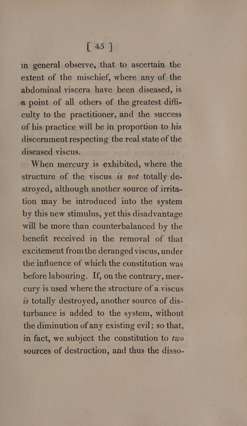 in general observe, that to ascertain the extent of the mischief, where any of the abdominal viscera have been diseased, is a point of all others of the greatest difh- culty to the practitioner, and the success of his practice will be in proportion to his discernment respecting the real state of the diseased viscus. oiuix When mercury is exhibited, where the structure of the viscus 7s noé totally de- stroyed, although another source of irrita- tion may be introduced into the system by this new stimulus, yet this disadvantage will be more than counterbalanced by the benefit received in the removal of that excitement fromthe deranged viscus, under the influence of which the constitution was before labouring. If, on the contrary, mer- cury is used where the structure of a viscus is totally destroyed, another source of dis- turbance is added to the system, without the diminution of any existing evil; so that, in fact, we subject the constitution to two sources of destruction, and thus the disso-