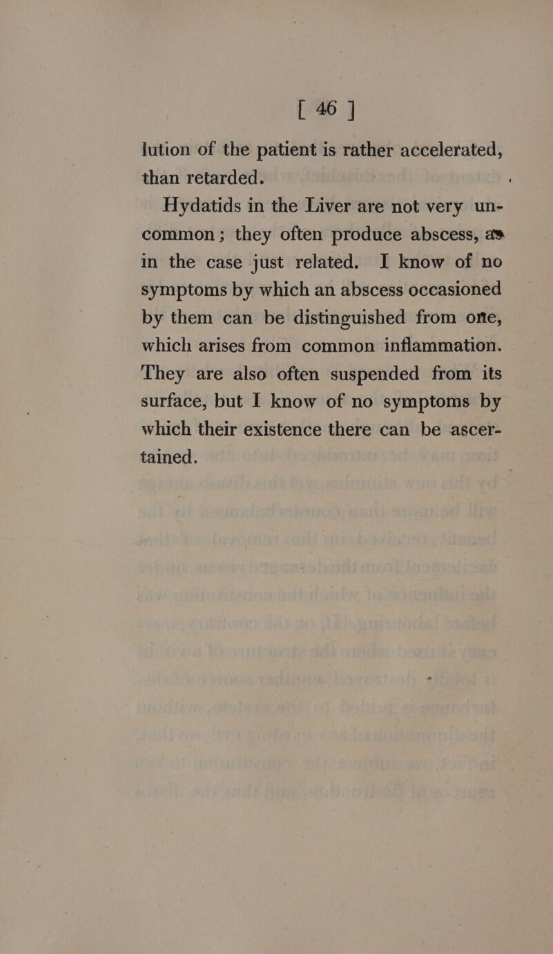 lution of the patient is rather accelerated, than retarded. Hydatids in the Liver are not very un- common; they often produce abscess, a¥ in the case just related. I know of no symptoms by which an abscess occasioned by them can be distinguished from one, which arises from common inflammation. They are also often suspended from its surface, but I know of no symptoms by which their existence there can be ascer- tained.