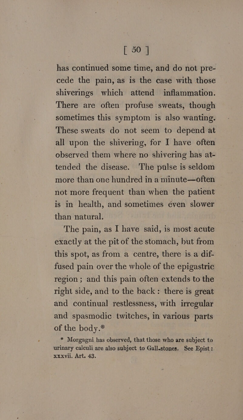 has continued some time, and do not pre- cede the pain, as is the case with those shiverings which attend inflammation. There are often profuse sweats, though sometimes this symptom is also wanting. These sweats do not seem to depend at all upon the shivering, for I have often observed them where no shivering has at- tended the disease. The pulse is seldom more than one hundred in a minute—often not more frequent than when the patient is in health, and sometimes éven slower than natural. The pain, as I have said, is most acute exactly at the pit of the stomach, but from this spot, as from a centre, there is a dif- fused pain over the whole of the epigastric region ; and this pain often extends to the right side, and to the back: there is great and continual restlessness, with irregular and spasmodic. twitches, in various parts of the body.* * Morgagni has observed, that those who are subject to urinary calculi are also subject to Gall.stones. See Epist : xxxvii. Art. 43.