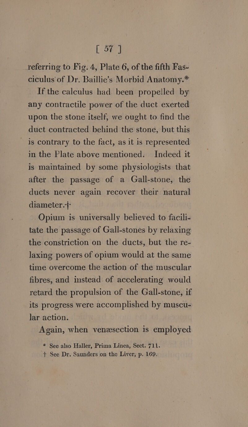 referring to Fig. 4, Plate 6, of the fifth Fas- ciculus of Dr. Baillie’s Morbid Anatomy.* If the calculus had been propelled by any contractile power of the duct exerted upon the stone itself, we ought to find the duct contracted behind the stone, but this is contrary to the fact, as it is represented in the Plate above mentioned. Indeed it is maintained by some physiologists that after the passage of a Gall-stone, the ducts never again recover their natural diameter. Opium is universally believed to facili- tate the passage of Gall-stones by relaxing the constriction on the ducts, but the re- laxing powers of opium would at the same time overcome the action of the muscular fibres, and instead of accelerating would retard the propulsion of the Gall-stone, if its progress were accomplished by muscu- lar action. Again, when veneesection is employed * See also Haller, Prima Linea, Sect. 711. + See Dr. Saunders on the Liver, p. 169.