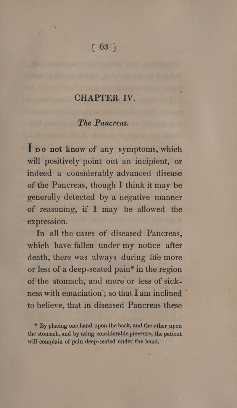 CHAPTER IV. The Pancreas. I vo not know of any symptoms, which will positively point out an incipient, or indeed a considerably advanced disease of the Pancreas, though I think it may be generally detected by a negative manner of reasoning, if I may be allowed the expression. In all the cases of diseased Pancreas, which have fallen under my notice after death, there was always during life more or less of a deep-seated pain* in the region of the stomach, and more or less of sick- ness with emaciation’; so that Iam inclined ° to believe, that in diseased Pancreas these * By placing one hand upon the back, and the other upon the stomach, and by using considerable pressure, the patient will complain of pain deep-seated under the hand, =