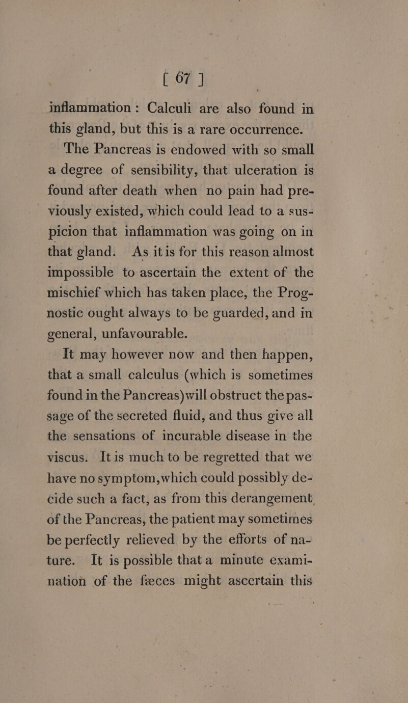 inflammation: Calculi are also found in this gland, but this is a rare occurrence. The Pancreas is endowed with so small a degree of sensibility, that ulceration is found after death when no pain had pre- viously existed, which could lead to a sus- picion that inflammation was going on in that gland. As itis for this reason almost impossible to ascertain the extent of the mischief which has taken place, the Prog- nostic ought always to be guarded, and in general, unfavourable. It may however now and then happen, that a small calculus (which is sometimes found in the Pancreas) will obstruct the pas- sage of the secreted fluid, and thus give all the sensations of incurable disease in the viscus. It is much to be regretted that we have no symptom,which could possibly de- cide such a fact, as from this derangement, of the Pancreas, the patient may sometimes be perfectly relieved by the efforts of na- ture. It is possible that a minute exami- nation of the feeces might ascertain this