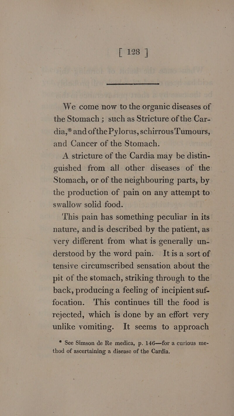 We come now to the organic diseases of the Stomach ; such as Stricture of the Car- dia,* and ofthe Pylorus, schirrous Tumours, and Cancer of the Stomach. A stricture of the Cardia may be distin- guished from all other diseases of the Stomach, or of the neighbouring parts, by the production of pain on any attempt to swallow solid food. . This pain has something peculiar in its nature, and is described by the patient, as very different from what is generally un- derstood by the word pain. It isa sort of tensive circumscribed sensation about the pit of the stomach, striking through to the back, producing a feeling of incipient suf- focation. This continues till the food is rejected, which is done by an effort very unlike vomiting. It seems to approach * See Simson de Re medica, p. 146—for a curious me- thod of ascertaining a disease of the Cardia.