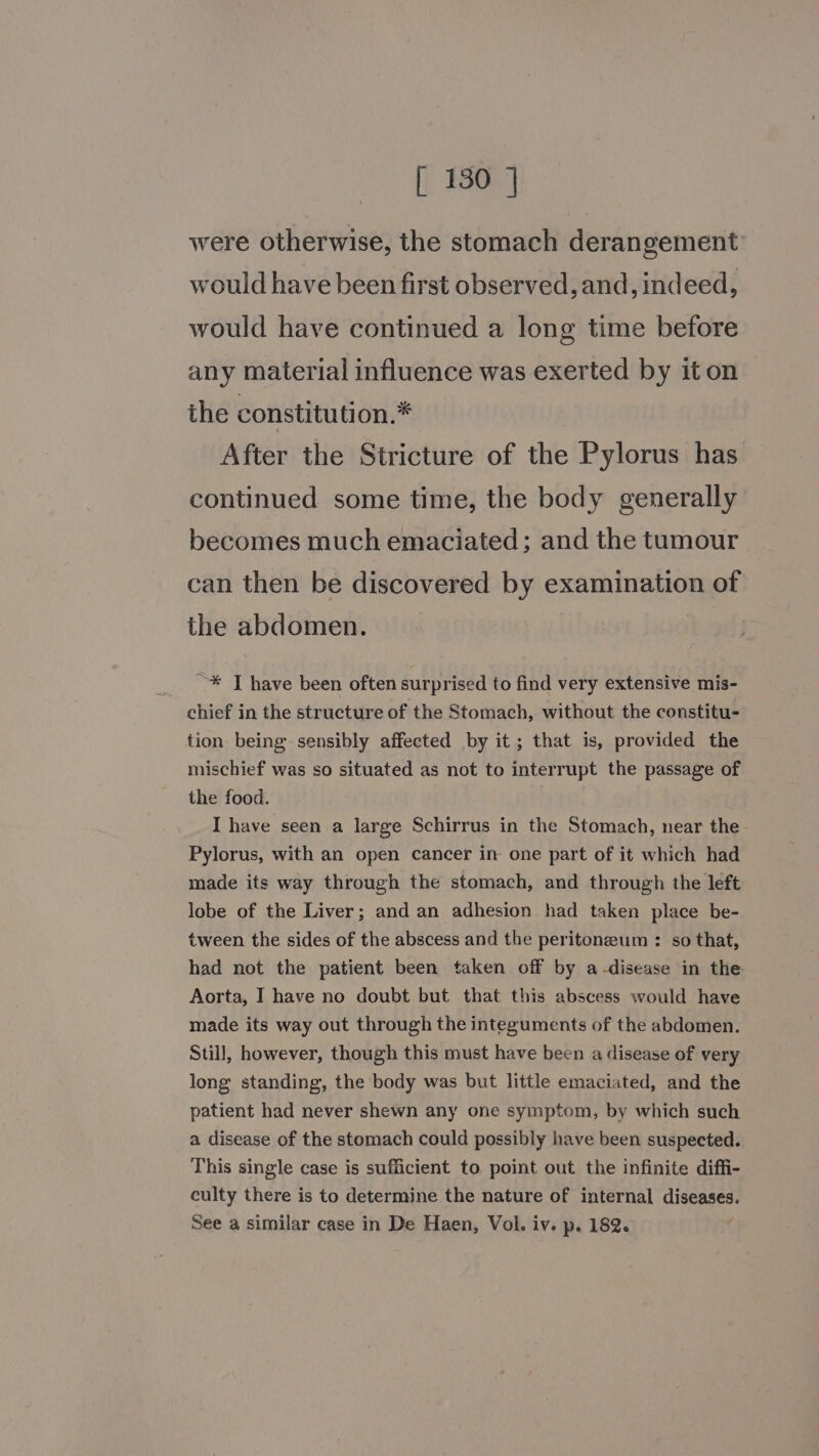 were otherwise, the stomach derangement would have been first observed, and, indeed, would have continued a long time before any material influence was exerted by iton the constitution.* After the Stricture of the Pylorus has continued some time, the body generally becomes much emaciated ; and the tumour can then be discovered by examination of the abdomen. ~* T have been often surprised to find very extensive mis- chief in the structure of the Stomach, without the constitu- tion being sensibly affected by it; that is, provided the mischief was so situated as not to interrupt the passage of the food. | I have seen a large Schirrus in the Stomach, near the Pylorus, with an open cancer in one part of it which had made its way through the stomach, and through the left lobe of the Liver; and an adhesion had taken place be- tween the sides of the abscess and the peritoneum : so that, had not the patient been taken off by a-disease in the Aorta, I have no doubt but that this abscess would have made its way out through the integuments of the abdomen. Still, however, though this must have been a disease of very long standing, the body was but little emaciated, and the patient had never shewn any one symptom, by which such a disease of the stomach could possibly have been suspected. This single case is sufficient to point out the infinite diffi- culty there is to determine the nature of internal diseases. See a similar case in De Haen, Vol. iv. p. 182.