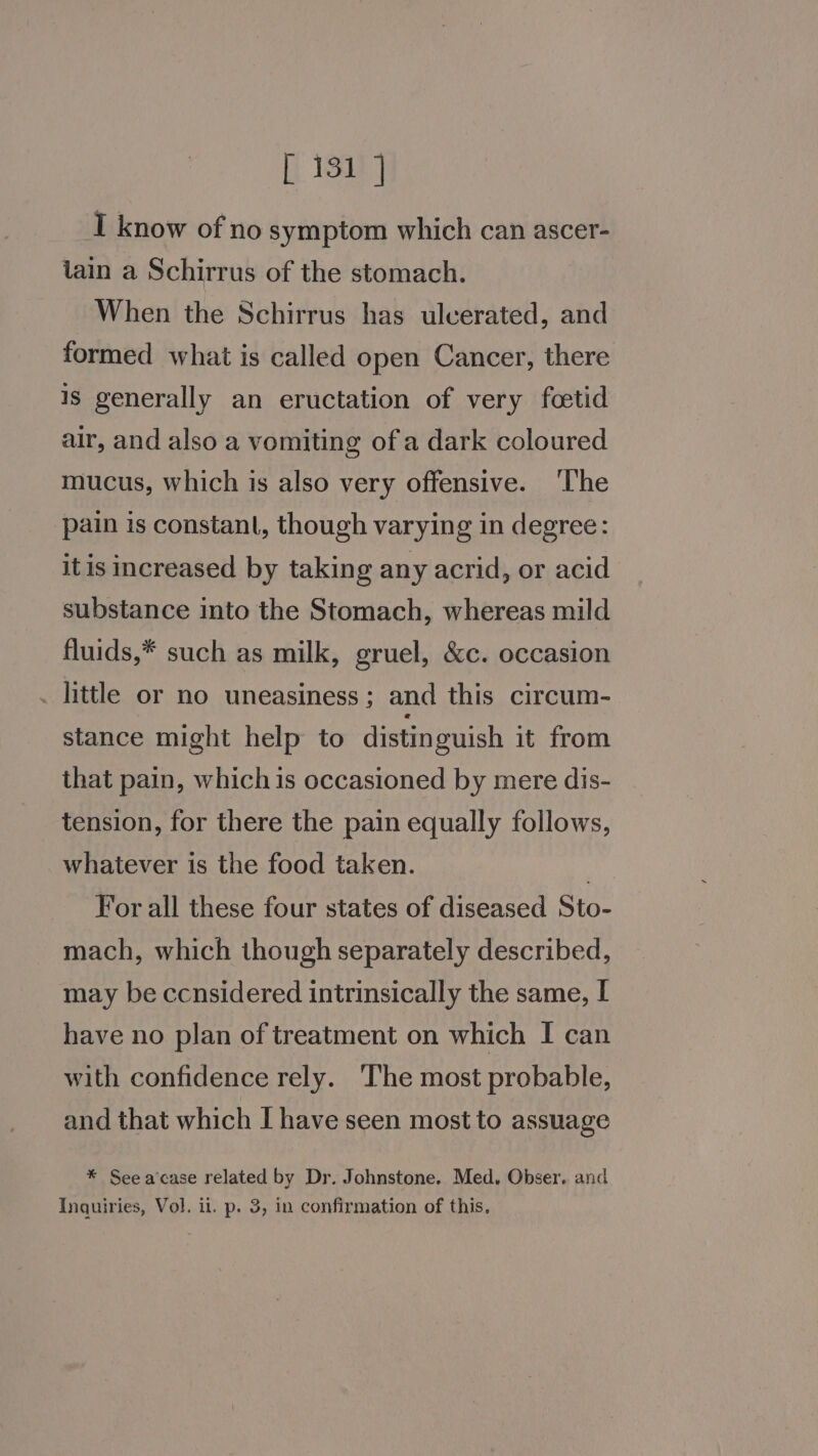 I know of no symptom which can ascer- iain a Schirrus of the stomach. When the Schirrus has ulcerated, and formed what is called open Cancer, there is generally an eructation of very fcetid air, and also a vomiting of a dark coloured mucus, which is also very offensive. ‘T'he pain is constant, though varying in degree: itis increased by taking any acrid, or acid substance into the Stomach, whereas mild fluids,* such as milk, gruel, &amp;c. occasion . little or no uneasiness; and this circum- stance might help to distinguish it from that pain, whichis occasioned by mere dis- tension, for there the pain equally follows, whatever is the food taken. For all these four states of diseased Sto- mach, which though separately described, may be ccnsidered intrinsically the same, I have no plan of treatment on which I can with confidence rely. ‘The most probable, and that which I have seen most to assuage * See acase related by Dr. Johnstone. Med. Obser. and Inquiries, Vol. ii. p. 3, in confirmation of this,