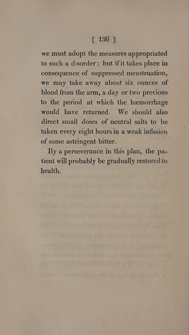 we must adopt the measures appropriated to such a disorder; but ifit takes place in consequence of suppressed menstruation, we may take away about six ounces of blood from the arm, a day or two previous to the period at which the hemorrhage would have returned. We should also direct small doses of neutral salts to be taken every eight hours in a weak infusion of some astringent bitter. By a perseverance in this plan, the pa- tient will probably be gradually restored to health.