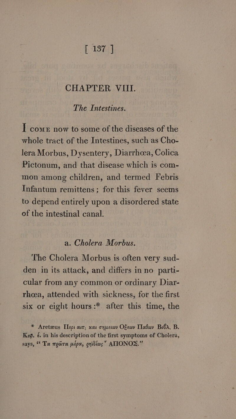 [ 137] CHAPTER VIII. The Intestines. I come now to some of the diseases of the whole tract of the Intestines, such as Cho- lera Morbus, Dysentery, Diarrhea, Colica Pictonum, and that disease which is com- mon among children, and termed Febris Infantum remittens ; for this fever seems to depend entirely upon a disordered state of the intestinal canal. a. Cholera Morbus. ‘The Cholera Morbus is often very sud- den in its attack, and differs in no parti- cular from any common or ordinary Diar- rhoea, attended with sickness, for the first six or eight hours:* after this time, the — *® Areteus Tepi aur, xes onusiov Oewv Today Biba, B. Keg. é. in his description of the first symptoms of Cholera, says, * Ta maura pepe, onidins” ATIONOS.”