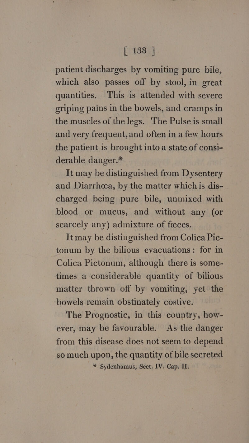 patient discharges by vomiting pure bile, which also passes off by stool, in great quantities. ‘This is attended with severe griping pains in the bowels, and cramps in the muscles of the legs. The Pulse is small and very frequent, and often in a few hours the patient is brought into a state of consi- derable danger.* It may be distinguished from Dysentery and Diarrheea, by the matter whichis dis- charged being pure bile, unmixed with blood or mucus, and without any (or scarcely any) admixture of feeces. It may be distinguished from Colica Pic- tonum by the bilious evacuations: for in Colica Pictonum, although there is some- times a considerable quantity of bilious matter thrown off by vomiting, yet the bowels remain obstinately costive. The Prognostic, in this country, how- ever, may be favourable. As the danger from this disease does not seem to depend so much upon, the quantity of bile secreted * Sydenhamus, Sect. IV. Cap. II.